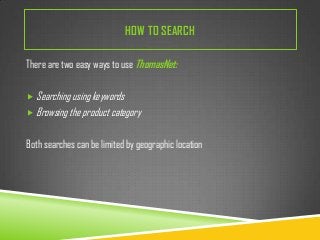 HOW TO SEARCH
There are two easy ways to use ThomasNet:
 Searching using keywords
 Browsing the product category

Both searches can be limited by geographic location

 