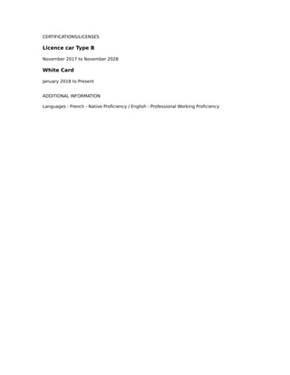 CERTIFICATIONS/LICENSES
Licence car Type B
November 2017 to November 2028
White Card
January 2018 to Present
ADDITIONAL INFORMATION
Languages : French - Native Proficiency / English - Professional Working Proficiency
 
