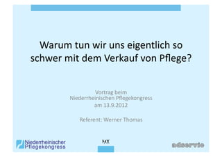 Warum	
  tun	
  wir	
  uns	
  eigentlich	
  so	
  
schwer	
  mit	
  dem	
  Verkauf	
  von	
  Pﬂege?	
  

                      Vortrag	
  beim	
  	
  
            Niederrheinischen	
  Pﬂegekongress	
  
                     am	
  13.9.2012	
  

                Referent:	
  Werner	
  Thomas	
  
 