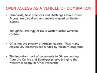 OPEN ACCESS AS A VEHICLE OF DOMINATION
- Standards, best practices and challenges about Open
Access are globalised and mainly aligned to Western
issues;
- The global strategy of OA is written in/for Western
context;
- OA is not the priority of African leaders. Thus many
African OA initiatives are funded by Western programs;
- The important part of documents in OA are coming
from the Centre and Semi-periphery; bringing the
western ideology in Africa research;
 