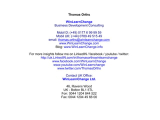 Thomas Orths
WinLearnChange
Business Development Consulting
Mobil D: (+49) 0177 6 99 99 59
Mobil UK: (+44) 0789 49 515 49
email: thomas.orths@winlearnchange.com
www.WinLearnChange.com
Blog: www.WinLearnChange.info
For more insights follow me on LinkedIN / facebook / youtube / twitter:
http://uk.LinkedIN.com/in/thomasorthswinlearnchange
www.facebook.com/WinLearnChange
www.youtube.com/WinLearnchange
www.twitter.com/ThomasOrths
Contact UK Office:
WinLearnChange Ltd.
46, Ravens Wood
UK - Bolton BL1 5TL
Fon: 0044 1204 844 522
Fax: 0044 1204 49 66 00