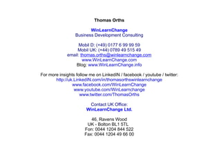 Thomas Orths
                                    
                          WinLearnChange
                  Business Development Consulting
                                    
                    Mobil D: (+49) 0177 6 99 99 59
                   Mobil UK: (+44) 0789 49 515 49
              email: thomas.orths@winlearnchange.com
                      www.WinLearnChange.com
                   Blog: www.WinLearnChange.info
                                    
For more insights follow me on LinkedIN / facebook / youtube / twitter:
       http://uk.LinkedIN.com/in/thomasorthswinlearnchange
                www.facebook.com/WinLearnChange
                 www.youtube.com/WinLearnchange
                    www.twitter.com/ThomasOrths

                         Contact UK Office:
                       WinLearnChange Ltd.
                                  
                         46, Ravens Wood
                       UK - Bolton BL1 5TL  
                      Fon: 0044 1204 844 522
                      Fax: 0044 1204 49 66 00

                                    
 