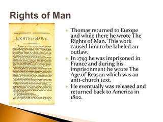 Thomas returned to Europe and while there he wrote The Rights of Man. This work caused him to be labeled an outlaw.In 1793 he was imprisoned in France and during his imprisonment he wrote The Age of Reason which was an anti-church text.He eventually was released and returned back to America in 1802.Rights of Man