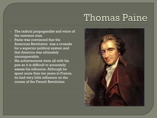    The radical propagandist and voice of
    the common man.
   Paine was convinced that the
    American Revolution was a crusade
    for a superior political system and
    that America was ultimately
    unconquerable.
   His achievements were all with his
    pen so it is difficult to accurately
    assess his influence. Although he
    spent more than ten years in France,
    he had very little influence on the
    course of the French Revolution
 