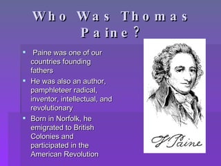 Who Was Thomas Paine? Paine was one of our countries founding fathers He was also an author, pamphleteer radical, inventor, intellectual, and revolutionary Born in Norfolk, he emigrated to British Colonies and participated in the American Revolution 