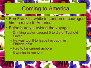 Coming to America Ben Franklin, while in London encouraged him to move to America. Paine barely survived the voyage. Drinking water caused 5 to die of Typhoid Fever He was too ill to leave his cabin in Philadelphia Had to be carried ashore 6 weeks to recover 