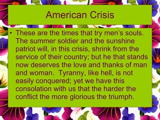 American Crisis These are the times that try men’s souls.  The summer soldier and the sunshine patriot will, in this crisis, shrink from the service of their country; but he that stands now deserves the love and thanks of man and woman.  Tyranny, like hell, is not easily conquered; yet we have this consolation with us that the harder the conflict the more glorious the triumph. 