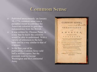 Common SensePublished anonymously  on January 10, 1776, common sense was a pamphlet meant to convince the American colonists to gain their independence from the British.It was written by ,Thomas Paine, in a way that he knew the colonists would be able to understand. With a variety of references to the holy bible and in a way similar to that of a sermon.In the first year of its publication, Common Sense sold half a million copies, but the proceeds went to George Washington and his Continental Army