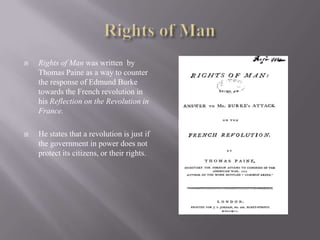 Rights of ManRights of Man was written  by Thomas Paine as a way to counter the response of Edmund Burke towards the French revolution in his Reflection on the Revolution in France.He states that a revolution is just if the government in power does not protect its citizens, or their rights.