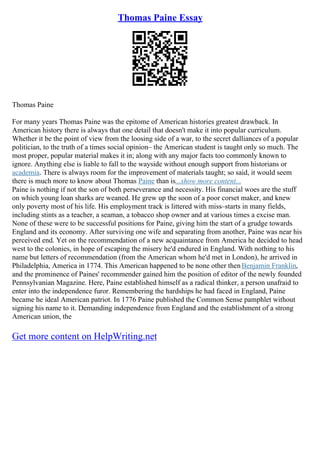 Thomas Paine Essay
Thomas Paine
For many years Thomas Paine was the epitome of American histories greatest drawback. In
American history there is always that one detail that doesn't make it into popular curriculum.
Whether it be the point of view from the loosing side of a war, to the secret dalliances of a popular
politician, to the truth of a times social opinion– the American student is taught only so much. The
most proper, popular material makes it in; along with any major facts too commonly known to
ignore. Anything else is liable to fall to the wayside without enough support from historians or
academia. There is always room for the improvement of materials taught; so said, it would seem
there is much more to know about Thomas Paine than is...show more content...
Paine is nothing if not the son of both perseverance and necessity. His financial woes are the stuff
on which young loan sharks are weaned. He grew up the soon of a poor corset maker, and knew
only poverty most of his life. His employment track is littered with miss–starts in many fields,
including stints as a teacher, a seaman, a tobacco shop owner and at various times a excise man.
None of these were to be successful positions for Paine, giving him the start of a grudge towards
England and its economy. After surviving one wife and separating from another, Paine was near his
perceived end. Yet on the recommendation of a new acquaintance from America he decided to head
west to the colonies, in hope of escaping the misery he'd endured in England. With nothing to his
name but letters of recommendation (from the American whom he'd met in London), he arrived in
Philadelphia, America in 1774. This American happened to be none other thenBenjamin Franklin,
and the prominence of Paines' recommender gained him the position of editor of the newly founded
Pennsylvanian Magazine. Here, Paine established himself as a radical thinker, a person unafraid to
enter into the independence furor. Remembering the hardships he had faced in England, Paine
became he ideal American patriot. In 1776 Paine published the Common Sense pamphlet without
signing his name to it. Demanding independence from England and the establishment of a strong
American union, the
Get more content on HelpWriting.net
 