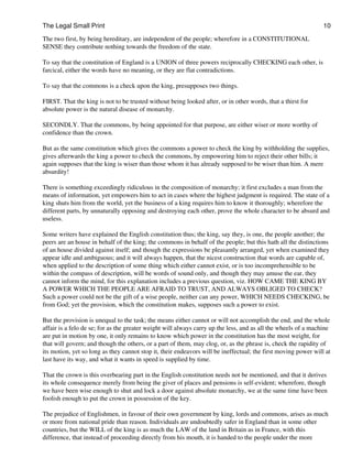 The Legal Small Print                                                                                           10

The two first, by being hereditary, are independent of the people; wherefore in a CONSTITUTIONAL
SENSE they contribute nothing towards the freedom of the state.

To say that the constitution of England is a UNION of three powers reciprocally CHECKING each other, is
farcical, either the words have no meaning, or they are flat contradictions.

To say that the commons is a check upon the king, presupposes two things.

FIRST. That the king is not to be trusted without being looked after, or in other words, that a thirst for
absolute power is the natural disease of monarchy.

SECONDLY. That the commons, by being appointed for that purpose, are either wiser or more worthy of
confidence than the crown.

But as the same constitution which gives the commons a power to check the king by withholding the supplies,
gives afterwards the king a power to check the commons, by empowering him to reject their other bills; it
again supposes that the king is wiser than those whom it has already supposed to be wiser than him. A mere
absurdity!

There is something exceedingly ridiculous in the composition of monarchy; it first excludes a man from the
means of information, yet empowers him to act in cases where the highest judgment is required. The state of a
king shuts him from the world, yet the business of a king requires him to know it thoroughly; wherefore the
different parts, by unnaturally opposing and destroying each other, prove the whole character to be absurd and
useless.

Some writers have explained the English constitution thus; the king, say they, is one, the people another; the
peers are an house in behalf of the king; the commons in behalf of the people; but this hath all the distinctions
of an house divided against itself; and though the expressions be pleasantly arranged, yet when examined they
appear idle and ambiguous; and it will always happen, that the nicest construction that words are capable of,
when applied to the description of some thing which either cannot exist, or is too incomprehensible to be
within the compass of description, will be words of sound only, and though they may amuse the ear, they
cannot inform the mind, for this explanation includes a previous question, viz. HOW CAME THE KING BY
A POWER WHICH THE PEOPLE ARE AFRAID TO TRUST, AND ALWAYS OBLIGED TO CHECK?
Such a power could not be the gift of a wise people, neither can any power, WHICH NEEDS CHECKING, be
from God; yet the provision, which the constitution makes, supposes such a power to exist.

But the provision is unequal to the task; the means either cannot or will not accomplish the end, and the whole
affair is a felo de se; for as the greater weight will always carry up the less, and as all the wheels of a machine
are put in motion by one, it only remains to know which power in the constitution has the most weight, for
that will govern; and though the others, or a part of them, may clog, or, as the phrase is, check the rapidity of
its motion, yet so long as they cannot stop it, their endeavors will be ineffectual; the first moving power will at
last have its way, and what it wants in speed is supplied by time.

That the crown is this overbearing part in the English constitution needs not be mentioned, and that it derives
its whole consequence merely from being the giver of places and pensions is self-evident; wherefore, though
we have been wise enough to shut and lock a door against absolute monarchy, we at the same time have been
foolish enough to put the crown in possession of the key.

The prejudice of Englishmen, in favour of their own government by king, lords and commons, arises as much
or more from national pride than reason. Individuals are undoubtedly safer in England than in some other
countries, but the WILL of the king is as much the LAW of the land in Britain as in France, with this
difference, that instead of proceeding directly from his mouth, it is handed to the people under the more
 