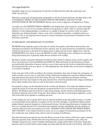 The Legal Small Print                                                                                         11

formidable shape of an act of parliament. For the fate of Charles the first, hath only made kings more
subtle--not more just.

Wherefore, laying aside all national pride and prejudice in favour of modes and forms, the plain truth is, that
IT IS WHOLLY OWING TO THE CONSTITUTION OF THE PEOPLE, AND NOT TO THE
CONSTITUTION OF THE GOVERNMENT that the crown is not as oppressive in England as in Turkey.

An inquiry into the CONSTITUTIONAL ERRORS in the English form of government is at this time highly
necessary; for as we are never in a proper condition of doing justice to others, while we continue under the
influence of some leading partiality, so neither are we capable of doing it to ourselves while we remain
fettered by any obstinate prejudice. And as a man, who is attached to a prostitute, is unfitted to choose or
judge of a wife, so any prepossession in favour of a rotten constitution of government will disable us from
discerning a good one.

OF MONARCHY AND HEREDITARY SUCCESSION

MANKIND being originally equals in the order of creation, the equality could only be destroyed by some
subsequent circumstance; the distinctions of rich, and poor, may in a great measure be accounted for, and that
without having recourse to the harsh ill sounding names of oppression and avarice. Oppression is often the
CONSEQUENCE, but seldom or never the MEANS of riches; and though avarice will preserve a man from
being necessitously poor, it generally makes him too timorous to be wealthy.

But there is another and greater distinction for which no truly natural or religious reason can be assigned, and
that is, the distinction of men into KINGS and SUBJECTS. Male and female are the distinctions of nature,
good and bad the distinctions of heaven; but how a race of men came into the world so exalted above the rest,
and distinguished like some new species, is worth enquiring into, and whether they are the means of happiness
or of misery to mankind.

In the early ages of the world, according to the scripture chronology, there were no kings; the consequence of
which was there were no wars; it is the pride of kings which throw mankind into confusion. Holland without a
king hath enjoyed more peace for this last century than any of the monarchical governments in Europe.
Antiquity favors the same remark; for the quiet and rural lives of the first patriarchs hath a happy something in
them, which vanishes away when we come to the history of Jewish royalty.

Government by kings was first introduced into the world by the Heathens, from whom the children of Israel
copied the custom. It was the most prosperous invention the Devil ever set on foot for the promotion of
idolatry. The Heathens paid divine honors to their deceased kings, and the christian world hath improved on
the plan by doing the same to their living ones. How impious is the title of sacred majesty applied to a worm,
who in the midst of his splendor is crumbling into dust!

As the exalting one man so greatly above the rest cannot be justified on the equal rights of nature, so neither
can it be defended on the authority of scripture; for the will of the Almighty, as declared by Gideon and the
prophet Samuel, expressly disapproves of government by kings. All anti-monarchical parts of scripture have
been very smoothly glossed over in monarchical governments, but they undoubtedly merit the attention of
countries which have their governments yet to form. "RENDER UNTO CAESAR THE THINGS WHICH
ARE CAESAR'S" is the scripture doctrine of courts, yet it is no support of monarchical government, for the
Jews at that time were without a king, and in a state of vassalage to the Romans.

Near three thousand years passed away from the Mosaic account of the creation, till the Jews under a national
delusion requested a king. Till then their form of government (except in extraordinary cases, where the
Almighty interposed) was a kind of republic administered by a judge and the elders of the tribes. Kings they
had none, and it was held sinful to acknowledge any being under that title but the Lord of Hosts. And when a
 