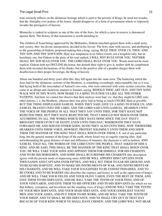 The Legal Small Print                                                                                           12

man seriously reflects on the idolatrous homage which is paid to the persons of Kings, he need not wonder,
that the Almighty ever jealous of his honor, should disapprove of a form of government which so impiously
invades the prerogative of heaven.

Monarchy is ranked in scripture as one of the sins of the Jews, for which a curse in reserve is denounced
against them. The history of that transaction is worth attending to.

The children of Israel being oppressed by the Midianites, Gideon marched against them with a small army,
and victory, thro' the divine interposition, decided in his favour. The Jews elate with success, and attributing it
to the generalship of Gideon, proposed making him a king, saying, RULE THOU OVER US, THOU AND
THY SON AND THY SON'S SON. Here was temptation in its fullest extent; not a kingdom only, but an
hereditary one, but Gideon in the piety of his soul replied, I WILL NOT RULE OVER YOU, NEITHER
SHALL MY SON RULE OVER YOU. THE LORD SHALL RULE OVER YOU. Words need not be more
explicit; Gideon doth not DECLINE the honor, but denieth their right to give it; neither doth he compliment
them with invented declarations of his thanks, but in the positive stile of a prophet charges them with
disaffection to their proper Sovereign, the King of heaven.

About one hundred and thirty years after this, they fell again into the same error. The hankering which the
Jews had for the idolatrous customs of the Heathens, is something exceedingly unaccountable; but so it was,
that laying hold of the misconduct of Samuel's two sons, who were entrusted with some secular concerns, they
came in an abrupt and clamorous manner to Samuel, saying, BEHOLD THOU ART OLD, AND THY SONS
WALK NOT IN THY WAYS, NOW MAKE US A KING TO JUDGE US LIKE ALL THE OTHER
NATIONS. And here we cannot but observe that their motives were bad, viz. that they might be LIKE unto
other nations, i. e. the Heathens, whereas their true glory laid in being as much UNLIKE them as possible.
BUT THE THING DISPLEASED SAMUEL WHEN THEY SAID, GIVE US A KING TO JUDGE US; AND
SAMUEL PRAYED UNTO THE LORD, AND THE LORD SAID UNTO SAMUEL, HEARKEN UNTO
THE VOICE OF THE PEOPLE IN ALL THAT THEY SAY UNTO THEE, FOR THEY HAVE NOT
REJECTED THEE, BUT THEY HAVE REJECTED ME, THAT I SHOULD NOT REIGN OVER THEM.
ACCORDING TO ALL THE WORKS WHICH THEY HAVE DONE SINCE THE DAY THAT I
BROUGHT THEM UP OUT OF EGYPT, EVEN UNTO THIS DAY; WHEREWITH THEY HAVE
FORSAKEN ME AND SERVED OTHER GODS; SO DO THEY ALSO UNTO THEE. NOW THEREFORE
HEARKEN UNTO THEIR VOICE, HOWBEIT, PROTEST SOLEMNLY UNTO THEM AND SHEW
THEM THE MANNER OF THE KING THAT SHALL REIGN OVER THEM, I. E. not of any particular
king, but the general manner of the kings of the earth, whom Israel was so eagerly copying after. And
notwithstanding the great distance of time and difference of manners, the character is still in fashion. AND
SAMUEL TOLD ALL THE WORDS OF THE LORD UNTO THE PEOPLE, THAT ASKED OF HIM A
KING. AND HE SAID, THIS SHALL BE THE MANNER OF THE KING THAT SHALL REIGN OVER
YOU; HE WILL TAKE YOUR SONS AND APPOINT THEM FOR HIMSELF, FOR HIS CHARIOTS,
AND TO BE HIS HORSEMEN, AND SOME SHALL RUN BEFORE HIS CHARIOTS (this description
agrees with the present mode of impressing men) AND HE WILL APPOINT HIM CAPTAINS OVER
THOUSANDS AND CAPTAINS OVER FIFTIES, AND WILL SET THEM TO EAR HIS GROUND AND
TO READ HIS HARVEST, AND TO MAKE HIS INSTRUMENTS OF WAR, AND INSTRUMENTS OF
HIS CHARIOTS; AND HE WILL TAKE YOUR DAUGHTERS TO BE CONFECTIONARIES, AND TO
BE COOKS AND TO BE BAKERS (this describes the expence and luxury as well as the oppression of kings)
AND HE WILL TAKE YOUR FIELDS AND YOUR OLIVE YARDS, EVEN THE BEST OF THEM, AND
GIVE THEM TO HIS SERVANTS; AND HE WILL TAKE THE TENTH OF YOUR FEED, AND OF
YOUR VINEYARDS, AND GIVE THEM TO HIS OFFICERS AND TO HIS SERVANTS (by which we see
that bribery, corruption, and favoritism are the standing vices of kings) AND HE WILL TAKE THE TENTH
OF YOUR MEN SERVANTS, AND YOUR MAID SERVANTS, AND YOUR GOODLIEST YOUNG
MEN AND YOUR ASSES, AND PUT THEM TO HIS WORK; AND HE WILL TAKE THE TENTH OF
YOUR SHEEP, AND YE SHALL BE HIS SERVANTS, AND YE SHALL CRY OUT IN THAT DAY
BECAUSE OF YOUR KING WHICH YE SHALL HAVE CHOSEN, AND THE LORD WILL NOT HEAR
 
