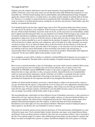 The Legal Small Print                                                                                             14
England, since the conquest, hath known some few good monarchs, but groaned beneath a much larger
number of bad ones; yet no man in his senses can say that their claim under William the Conqueror is a very
honorable one. A French bastard landing with an armed banditti, and establishing himself king of England
against the consent of the natives, is in plain terms a very paltry rascally original. It certainly hath no divinity
in it. However, it is needless to spend much time in exposing the folly of hereditary right, if there are any so
weak as to believe it, let them promiscuously worship the ass and lion, and welcome. I shall neither copy their
humility, nor disturb their devotion.

Yet I should be glad to ask how they suppose kings came at first? The question admits but of three answers,
viz. either by lot, by election, or by usurpation. If the first king was taken by lot, it establishes a precedent for
the next, which excludes hereditary succession. Saul was by lot, yet the succession was not hereditary, neither
does it appear from that transaction there was any intention it ever should. If the first king of any country was
by election, that likewise establishes a precedent for the next; for to say, that the RIGHT of all future
generations is taken away, by the act of the first electors, in their choice not only of a king, but of a family of
kings for ever, hath no parrallel in or out of scripture but the doctrine of original sin, which supposes the free
will of all men lost in Adam; and from such comparison, and it will admit of no other, hereditary succession
can derive no glory. For as in Adam all sinned, and as in the first electors all men obeyed; as in the one all
mankind were subjected to Satan, and in the other to Sovereignty; as our innocence was lost in the first, and
our authority in the last; and as both disable us from reassuming some former state and privilege, it
unanswerably follows that original sin and hereditary succession are parallels. Dishonorable rank! Inglorious
connexion! Yet the most subtile sophist cannot produce a juster simile.

As to usurpation, no man will be so hardy as to defend it; and that William the Conqueror was an usurper is a
fact not to be contradicted. The plain truth is, that the antiquity of English monarchy will not bear looking
into.

But it is not so much the absurdity as the evil of hereditary succession which concerns mankind. Did it ensure
a race of good and wise men it would have the seal of divine authority, but as it opens a door to the
FOOLISH, the WICKED, and the IMPROPER, it hath in it the nature of oppression. Men who look upon
themselves born to reign, and others to obey, soon grow insolent; selected from the rest of mankind their
minds are early poisoned by importance; and the world they act in differs so materially from the world at
large, that they have but little opportunity of knowing its true interests, and when they succeed to the
government are frequently the most ignorant and unfit of any throughout the dominions.

Another evil which attends hereditary succession is, that the throne is subject to be possessed by a minor at
any age; all which time the regency, acting under the cover of a king, have every opportunity and inducement
to betray their trust. The same national misfortune happens, when a king worn out with age and infirmity,
enters the last stage of human weakness. In both these cases the public becomes a prey to every miscreant,
who can tamper successfully with the follies either of age or infancy.

The most plausible plea, which hath ever been offered in favour of hereditary succession, is, that it preserves a
nation from civil wars; and were this true, it would be weighty; whereas, it is the most barefaced falsity ever
imposed upon mankind. The whole history of England disowns the fact. Thirty kings and two minors have
reigned in that distracted kingdom since the conquest, in which time there have been (including the
Revolution) no less than eight civil wars and nineteen rebellions. Wherefore instead of making for peace, it
makes against it, and destroys the very foundation it seems to stand on.

The contest for monarchy and succession, between the houses of York and Lancaster, laid England in a scene
of blood for many years. Twelve pitched battles, besides skirmishes and sieges, were fought between Henry
and Edward. Twice was Henry prisoner to Edward, who in his turn was prisoner to Henry. And so uncertain is
the fate of war and the temper of a nation, when nothing but personal matters are the ground of a quarrel, that
Henry was taken in triumph from a prison to a palace, and Edward obliged to fly from a palace to a foreign
 