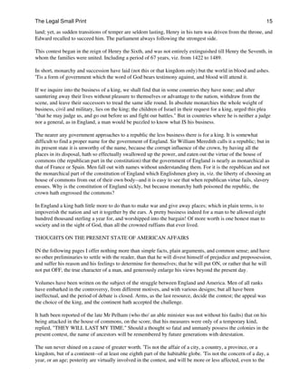 The Legal Small Print                                                                                             15

land; yet, as sudden transitions of temper are seldom lasting, Henry in his turn was driven from the throne, and
Edward recalled to succeed him. The parliament always following the strongest side.

This contest began in the reign of Henry the Sixth, and was not entirely extinguished till Henry the Seventh, in
whom the families were united. Including a period of 67 years, viz. from 1422 to 1489.

In short, monarchy and succession have laid (not this or that kingdom only) but the world in blood and ashes.
'Tis a form of government which the word of God bears testimony against, and blood will attend it.

If we inquire into the business of a king, we shall find that in some countries they have none; and after
sauntering away their lives without pleasure to themselves or advantage to the nation, withdraw from the
scene, and leave their successors to tread the same idle round. In absolute monarchies the whole weight of
business, civil and military, lies on the king; the children of Israel in their request for a king, urged this plea
"that he may judge us, and go out before us and fight our battles." But in countries where he is neither a judge
nor a general, as in England, a man would be puzzled to know what IS his business.

The nearer any government approaches to a republic the less business there is for a king. It is somewhat
difficult to find a proper name for the government of England. Sir William Meredith calls it a republic; but in
its present state it is unworthy of the name, because the corrupt influence of the crown, by having all the
places in its disposal, hath so effectually swallowed up the power, and eaten out the virtue of the house of
commons (the republican part in the constitution) that the government of England is nearly as monarchical as
that of France or Spain. Men fall out with names without understanding them. For it is the republican and not
the monarchical part of the constitution of England which Englishmen glory in, viz. the liberty of choosing an
house of commons from out of their own body--and it is easy to see that when republican virtue fails, slavery
ensues. Why is the constitution of England sickly, but because monarchy hath poisoned the republic, the
crown hath engrossed the commons?

In England a king hath little more to do than to make war and give away places; which in plain terms, is to
impoverish the nation and set it together by the ears. A pretty business indeed for a man to be allowed eight
hundred thousand sterling a year for, and worshipped into the bargain! Of more worth is one honest man to
society and in the sight of God, than all the crowned ruffians that ever lived.

THOUGHTS ON THE PRESENT STATE OF AMERICAN AFFAIRS

IN the following pages I offer nothing more than simple facts, plain arguments, and common sense; and have
no other preliminaries to settle with the reader, than that he will divest himself of prejudice and prepossession,
and suffer his reason and his feelings to determine for themselves; that he will put ON, or rather that he will
not put OFF, the true character of a man, and generously enlarge his views beyond the present day.

Volumes have been written on the subject of the struggle between England and America. Men of all ranks
have embarked in the controversy, from different motives, and with various designs; but all have been
ineffectual, and the period of debate is closed. Arms, as the last resource, decide the contest; the appeal was
the choice of the king, and the continent hath accepted the challenge.

It hath been reported of the late Mr Pelham (who tho' an able minister was not without his faults) that on his
being attacked in the house of commons, on the score, that his measures were only of a temporary kind,
replied, "THEY WILL LAST MY TIME." Should a thought so fatal and unmanly possess the colonies in the
present contest, the name of ancestors will be remembered by future generations with detestation.

The sun never shined on a cause of greater worth. 'Tis not the affair of a city, a country, a province, or a
kingdom, but of a continent--of at least one eighth part of the habitable globe. 'Tis not the concern of a day, a
year, or an age; posterity are virtually involved in the contest, and will be more or less affected, even to the
 
