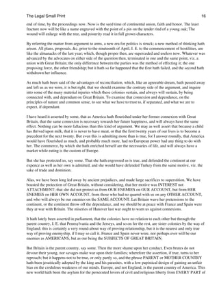 The Legal Small Print                                                                                          16

end of time, by the proceedings now. Now is the seed time of continental union, faith and honor. The least
fracture now will be like a name engraved with the point of a pin on the tender rind of a young oak; The
wound will enlarge with the tree, and posterity read it in full grown characters.

By referring the matter from argument to arms, a new era for politics is struck; a new method of thinking hath
arisen. All plans, proposals, &c. prior to the nineteenth of April, I. E. to the commencement of hostilities, are
like the almanacks of the last year; which, though proper then, are superceded and useless now. Whatever was
advanced by the advocates on either side of the question then, terminated in one and the same point, viz. a
union with Great Britain; the only difference between the parties was the method of effecting it; the one
proposing force, the other friendship; but it hath so far happened that the first hath failed, and the second hath
withdrawn her influence.

As much hath been said of the advantages of reconciliation, which, like an agreeable dream, hath passed away
and left us as we were, it is but right, that we should examine the contrary side of the argument, and inquire
into some of the many material injuries which these colonies sustain, and always will sustain, by being
connected with, and dependant on Great Britain. To examine that connexion and dependance, on the
principles of nature and common sense, to see what we have to trust to, if separated, and what we are to
expect, if dependant.

I have heard it asserted by some, that as America hath flourished under her former connexion with Great
Britain, that the same connexion is necessary towards her future happiness, and will always have the same
effect. Nothing can be more fallacious than this kind of argument. We may as well assert that because a child
has thrived upon milk, that it is never to have meat, or that the first twenty years of our lives is to become a
precedent for the next twenty. But even this is admitting more than is true, for I answer roundly, that America
would have flourished as much, and probably much more, had no European power had any thing to do with
her. The commerce, by which she hath enriched herself are the necessaries of life, and will always have a
market while eating is the custom of Europe.

But she has protected us, say some. That she hath engrossed us is true, and defended the continent at our
expence as well as her own is admitted, and she would have defended Turkey from the same motive, viz. the
sake of trade and dominion.

Alas, we have been long led away by ancient prejudices, and made large sacrifices to superstition. We have
boasted the protection of Great Britain, without considering, that her motive was INTEREST not
ATTACHMENT; that she did not protect us from OUR ENEMIES on OUR ACCOUNT, but from HER
ENEMIES on HER OWN ACCOUNT, from those who had no quarrel with us on any OTHER ACCOUNT,
and who will always be our enemies on the SAME ACCOUNT. Let Britain wave her pretensions to the
continent, or the continent throw off the dependance, and we should be at peace with France and Spain were
they at war with Britain. The miseries of Hanover last war ought to warn us against connexions.

It hath lately been asserted in parliament, that the colonies have no relation to each other but through the
parent country, I. E. that Pennsylvania and the Jerseys, and so on for the rest, are sister colonies by the way of
England; this is certainly a very round-about way of proving relationship, but it is the nearest and only true
way of proving enemyship, if I may so call it. France and Spain never were, nor perhaps ever will be our
enemies as AMERICANS, but as our being the SUBJECTS OF GREAT BRITAIN.

But Britain is the parent country, say some. Then the more shame upon her conduct. Even brutes do not
devour their young, nor savages make war upon their families; wherefore the assertion, if true, turns to her
reproach; but it happens not to be true, or only partly so, and the phrase PARENT or MOTHER COUNTRY
hath been jesuitically adopted by the king and his parasites, with a low papistical design of gaining an unfair
bias on the credulous weakness of our minds. Europe, and not England, is the parent country of America. This
new world hath been the asylum for the persecuted lovers of civil and religious liberty from EVERY PART of
 