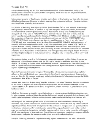 The Legal Small Print                                                                                          17
Europe. Hither have they fled, not from the tender embraces of the mother, but from the cruelty of the
monster; and it is so far true of England, that the same tyranny which drove the first emigrants from home,
pursues their descendants still.

In this extensive quarter of the globe, we forget the narrow limits of three hundred and sixty miles (the extent
of England) and carry our friendship on a larger scale; we claim brotherhood with every European christian,
and triumph in the generosity of the sentiment.

It is pleasant to observe by what regular gradations we surmount the force of local prejudice, as we enlarge
our acquaintance with the world. A man born in any town in England divided into parishes, will naturally
associate most with his fellow parishioners (because their interests in many cases will be common) and
distinguish him by the name of NEIGHBOUR; if he meet him but a few miles from home, he drops the
narrow idea of a street, and salutes him by the name of TOWNSMAN; if he travel out of the county, and meet
him in any other, he forgets the minor divisions of street and town, and calls him COUNTRYMAN; i. e.
COUNTY-MAN; but if in their foreign excursions they should associate in France or any other part of
EUROPE, their local remembrance would be enlarged into that of ENGLISHMEN. And by a just parity of
reasoning, all Europeans meeting in America, or any other quarter of the globe, are COUNTRYMEN; for
England, Holland, Germany, or Sweden, when compared with the whole, stand in the same places on the
larger scale, which the divisions of street, town, and county do on the smaller ones; distinctions too limited for
continental minds. Not one third of the inhabitants, even of this province, are of English descent. Wherefore I
reprobate the phrase of parent or mother country applied to England only, as being false, selfish, narrow and
ungenerous.

But admitting, that we were all of English descent, what does it amount to? Nothing. Britain, being now an
open enemy, extinguishes every other name and title: And to say that reconciliation is our duty, is truly
farcical. The first king of England, of the present line (William the Conqueror) was a Frenchman, and half the
Peers of England are descendants from the same country; wherefore, by the same method of reasoning,
England ought to be governed by France.

Much hath been said of the united strength of Britain and the colonies, that in conjunction they might bid
defiance to the world. But this is mere presumption; the fate of war is uncertain, neither do the expressions
mean any thing; for this continent would never suffer itself to be drained of inhabitants, to support the British
arms in either Asia, Africa, or Europe.

Besides, what have we to do with setting the world at defiance? Our plan is commerce, and that, well attended
to, will secure us the peace and friendship of all Europe; because, it is the interest of all Europe to have
America a FREE PORT. Her trade will always be a protection, and her barrenness of gold and silver secure
her from invaders.

I challenge the warmest advocate for reconciliation, to shew, a single advantage that this continent can reap,
by being connected with Great Britain. I repeat the challenge, not a single advantage is derived. Our corn will
fetch its price in any market in Europe, and our imported goods must be paid for buy them where we will.

But the injuries and disadvantages we sustain by that connection, are without number; and our duty to
mankind at large, as well as to ourselves, instruct us to renounce the alliance: Because, any submission to, or
dependance on Great Britain, tends directly to involve this continent in European wars and quarrels; and sets
us at variance with nations, who would otherwise seek our friendship, and against whom, we have neither
anger nor complaint. As Europe is our market for trade, we ought to form no partial connection with any part
of it. It is the true interest of America to steer clear of European contentions, which she never can do, while by
her dependance on Britain, she is made the make-weight in the scale on British politics.

Europe is too thickly planted with kingdoms to be long at peace, and whenever a war breaks out between
 