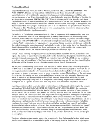 The Legal Small Print                                                                                            18
England and any foreign power, the trade of America goes to ruin, BECAUSE OF HER CONNECTION
WITH BRITAIN. The next war may not turn out like the last, and should it not, the advocates for
reconciliation now will be wishing for separation then, because, neutrality in that case, would be a safer
convoy than a man of war. Every thing that is right or natural pleads for separation. The blood of the slain, the
weeping voice of nature cries, 'TIS TIME TO PART. Even the distance at which the Almighty hath placed
England and America, is a strong and natural proof, that the authority of the one, over the other, was never the
design of Heaven. The time likewise at which the continent was discovered, adds weight to the argument, and
the manner in which it was peopled encreases the force of it. The reformation was preceded by the discovery
of America, as if the Almighty graciously meant to open a sanctuary to the persecuted in future years, when
home should afford neither friendship nor safety.

The authority of Great Britain over this continent, is a form of government, which sooner or later must have
an end: And a serious mind can draw no true pleasure by looking forward, under the painful and positive
conviction, that what he calls "the present constitution" is merely temporary. As parents, we can have no joy,
knowing that THIS GOVERNMENT is not sufficiently lasting to ensure any thing which we may bequeath to
posterity: And by a plain method of argument, as we are running the next generation into debt, we ought to do
the work of it, otherwise we use them meanly and pitifully. In order to discover the line of our duty rightly, we
should take our children in our hand, and fix our station a few years farther into life; that eminence will
present a prospect, which a few present fears and prejudices conceal from our sight.

Though I would carefully avoid giving unnecessary offence, yet I am inclined to believe, that all those who
espouse the doctrine of reconciliation, may be included within the following descriptions. Interested men, who
are not to be trusted; weak men, who CANNOT see; prejudiced men, who WILL NOT see; and a certain set
of moderate men, who think better of the European world than it deserves; and this last class, by an ill-judged
deliberation, will be the cause of more calamities to this continent, than all the other three.

It is the good fortune of many to live distant from the scene of sorrow; the evil is not sufficiently brought to
THEIR doors to make THEM feel the precariousness with which all American property is possessed. But let
our imaginations transport us for a few moments to Boston, that seat of wretchedness will teach us wisdom,
and instruct us for ever to renounce a power in whom we can have no trust. The inhabitants of that unfortunate
city, who but a few months ago were in ease and affluence, have now, no other alternative than to stay and
starve, or turn out to beg. Endangered by the fire of their friends if they continue within the city, and
plundered by the soldiery if they leave it. In their present condition they are prisoners without the hope of
redemption, and in a general attack for their relief, they would be exposed to the fury of both armies.

Men of passive tempers look somewhat lightly over the offences of Britain, and, still hoping for the best, are
apt to call out, "COME, COME, WE SHALL BE FRIENDS AGAIN, FOR ALL THIS." But examine the
passions and feelings of mankind, Bring the doctrine of reconciliation to the touchstone of nature, and then
tell me, whether you can hereafter love, honour, and faithfully serve the power that hath carried fire and sword
into your land? If you cannot do all these, then are you only deceiving yourselves, and by your delay bringing
ruin upon posterity. Your future connection with Britain, whom you can neither love nor honour, will be
forced and unnatural, and being formed only on the plan of present convenience, will in a little time fall into a
relapse more wretched than the first. But if you say, you can still pass the violations over, then I ask, Hath
your house been burnt? Hath your property been destroyed before your face? Are your wife and children
destitute of a bed to lie on, or bread to live on? Have you lost a parent or a child by their hands, and yourself
the ruined and wretched survivor? If you have not, then are you not a judge of those who have. But if you
have, and still can shake hands with the murderers, then you are unworthy of the name of husband, father,
friend, or lover, and whatever may be your rank or title in life, you have the heart of a coward, and the spirit
of a sycophant.

This is not inflaming or exaggerating matters, but trying them by those feelings and affections which nature
justifies, and without which, we should be incapable of discharging the social duties of life, or enjoying the
 