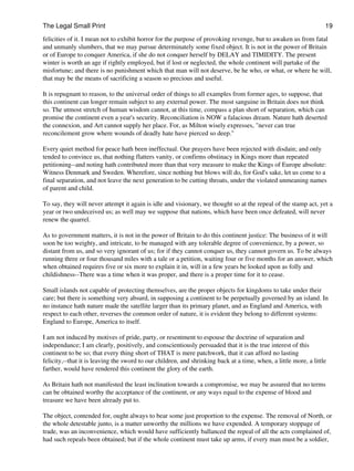 The Legal Small Print                                                                                              19
felicities of it. I mean not to exhibit horror for the purpose of provoking revenge, but to awaken us from fatal
and unmanly slumbers, that we may pursue determinately some fixed object. It is not in the power of Britain
or of Europe to conquer America, if she do not conquer herself by DELAY and TIMIDITY. The present
winter is worth an age if rightly employed, but if lost or neglected, the whole continent will partake of the
misfortune; and there is no punishment which that man will not deserve, be he who, or what, or where he will,
that may be the means of sacrificing a season so precious and useful.

It is repugnant to reason, to the universal order of things to all examples from former ages, to suppose, that
this continent can longer remain subject to any external power. The most sanguine in Britain does not think
so. The utmost stretch of human wisdom cannot, at this time, compass a plan short of separation, which can
promise the continent even a year's security. Reconciliation is NOW a falacious dream. Nature hath deserted
the connexion, and Art cannot supply her place. For, as Milton wisely expresses, "never can true
reconcilement grow where wounds of deadly hate have pierced so deep."

Every quiet method for peace hath been ineffectual. Our prayers have been rejected with disdain; and only
tended to convince us, that nothing flatters vanity, or confirms obstinacy in Kings more than repeated
petitioning--and noting hath contributed more than that very measure to make the Kings of Europe absolute:
Witness Denmark and Sweden. Wherefore, since nothing but blows will do, for God's sake, let us come to a
final separation, and not leave the next generation to be cutting throats, under the violated unmeaning names
of parent and child.

To say, they will never attempt it again is idle and visionary, we thought so at the repeal of the stamp act, yet a
year or two undeceived us; as well may we suppose that nations, which have been once defeated, will never
renew the quarrel.

As to government matters, it is not in the power of Britain to do this continent justice: The business of it will
soon be too weighty, and intricate, to be managed with any tolerable degree of convenience, by a power, so
distant from us, and so very ignorant of us; for if they cannot conquer us, they cannot govern us. To be always
running three or four thousand miles with a tale or a petition, waiting four or five months for an answer, which
when obtained requires five or six more to explain it in, will in a few years be looked upon as folly and
childishness--There was a time when it was proper, and there is a proper time for it to cease.

Small islands not capable of protecting themselves, are the proper objects for kingdoms to take under their
care; but there is something very absurd, in supposing a continent to be perpetually governed by an island. In
no instance hath nature made the satellite larger than its primary planet, and as England and America, with
respect to each other, reverses the common order of nature, it is evident they belong to different systems:
England to Europe, America to itself.

I am not induced by motives of pride, party, or resentment to espouse the doctrine of separation and
independance; I am clearly, positively, and conscientiously persuaded that it is the true interest of this
continent to be so; that every thing short of THAT is mere patchwork, that it can afford no lasting
felicity,--that it is leaving the sword to our children, and shrinking back at a time, when, a little more, a little
farther, would have rendered this continent the glory of the earth.

As Britain hath not manifested the least inclination towards a compromise, we may be assured that no terms
can be obtained worthy the acceptance of the continent, or any ways equal to the expense of blood and
treasure we have been already put to.

The object, contended for, ought always to bear some just proportion to the expense. The removal of North, or
the whole detestable junto, is a matter unworthy the millions we have expended. A temporary stoppage of
trade, was an inconvenience, which would have sufficiently ballanced the repeal of all the acts complained of,
had such repeals been obtained; but if the whole continent must take up arms, if every man must be a soldier,
 