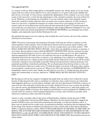 The Legal Small Print                                                                                              20
it is scarcely worth our while to fight against a contemptible ministry only. Dearly, dearly, do we pay for the
repeal of the acts, if that is all we fight for; for in a just estimation, it is as great a folly to pay a Bunker-hill
price for law, as for land. As I have always considered the independancy of this continent, as an event, which
sooner or later must arrive, so from the late rapid progress of the continent to maturity, the event could not be
far off. Wherefore, on the breaking out of hostilities, it was not worth the while to have disputed a matter,
which time would have finally redressed, unless we meant to be in earnest; otherwise, it is like wasting an
estate on a suit at law, to regulate the trespasses of a tenant, whose lease is just expiring. No man was a
warmer wisher for reconciliation than myself, before the fatal nineteenth of April 1775, but the moment the
event of that day was made known, I rejected the hardened, sullen tempered Pharaoh of England for ever; and
disdain the wretch, that with the pretended title of FATHER OF HIS PEOPLE, can unfeelingly hear of their
slaughter, and composedly sleep with their blood upon his soul.

But admitting that matters were now made up, what would be the event? I answer, the ruin of the continent.
And that for several reasons.

FIRST. The powers of governing still remaining in the hands of the king, he will have a negative over the
whole legislation of this continent. And as he hath shewn himself such an inveterate enemy to liberty, and
discovered such a thirst for arbitrary power; is he, or is he not, a proper man to say to these colonies, "YOU
SHALL MAKE NO LAWS BUT WHAT I PLEASE." And is there any inhabitant in America so ignorant, as
not to know, that according to what is called the PRESENT CONSTITUTION, that this continent can make
no laws but what the king gives it leave to; and is there any man so unwise, as not to see, that (considering
what has happened) he will suffer no law to be made here, but such as suit HIS purpose. We may be as
effectually enslaved by the want of laws in America, as by submitting to laws made for us in England. After
matters are made up (as it is called) can there be any doubt, but the whole power of the crown will be exerted,
to keep this continent as low and humble as possible? Instead of going forward we shall go backward, or be
perpetually quarrelling or ridiculously petitioning. We are already greater than the king wishes us to be, and
will he not hereafter endeavour to make us less? To bring the matter to one point. Is the power who is jealous
of our prosperity, a proper power to govern us? Whoever says NO to this question is an INDEPENDANT, for
independancy means no more, than, whether we shall make our own laws, or, whether the king, the greatest
enemy this continent hath, or can have, shall tell us, "THERE SHALL BE NO LAWS BUT SUCH AS I
LIKE."

But the king you will say has a negative in England; the people there can make no laws without his consent.
In point of right and good order, there is something very ridiculous, that a youth of twenty-one (which hath
often happened) shall say to several millions of people, older and wiser than himself, I forbid this or that act of
yours to be law. But in this place I decline this sort of reply, though I will never cease to expose the absurdity
of it, and only answer, that England being the King's residence, and America not so, make quite another case.
The king's negative HERE is ten times more dangerous and fatal than it can be in England, for THERE he will
scarcely refuse his consent to a bill for putting England into as strong a state of defence as possible, and in
America he would never suffer such a bill to be passed.

America is only a secondary object in the system of British politics, England consults the good of THIS
country, no farther than it answers her OWN purpose. Wherefore, her own interest leads her to suppress the
growth of OURS in every case which doth not promote her advantage, or in the least interferes with it. A
pretty state we should soon be in under such a second-hand government, considering what has happened! Men
do not change from enemies to friends by the alteration of a name: And in order to shew that reconciliation
NOW is a dangerous doctrine, I affirm, THAT IT WOULD BE POLICY IN THE KING AT THIS TIME, TO
REPEAL THE ACTS FOR THE SAKE OF REINSTATING HIMSELF IN THE GOVERNMENT OF THE
PROVINCES; in order that HE MAY ACCOMPLISH BY CRAFT AND SUBTILITY, IN THE LONG RUN,
WHAT HE CANNOT DO BY FORCE AND VIOLENCE IN THE SHORT ONE. Reconciliation and ruin are
nearly related.
 