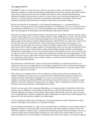 The Legal Small Print                                                                                             21

SECONDLY. That as even the best terms, which we can expect to obtain, can amount to no more than a
temporary expedient, or a kind of government by guardianship, which can last no longer than till the colonies
come of age, so the general face and state of things, in the interim, will be unsettled and unpromising.
Emigrants of property will not choose to come to a country whose form of government hangs but by a thread,
and who is every day tottering on the brink of commotion and disturbance; and numbers of the present
inhabitants would lay hold of the interval, to dispose of their effects, and quit the continent.

But the most powerful of all arguments, is, that nothing but independance, i. e. a continental form of
government, can keep the peace of the continent and preserve it inviolate from civil wars. I dread the event of
a reconciliation with Britain now, as it is more than probable, that it will followed by a revolt somewhere or
other, the consequences of which may be far more fatal than all the malice of Britain.

Thousands are already ruined by British barbarity; (thousands more will probably suffer the same fate.) Those
men have other feelings than us who have nothing suffered. All they NOW possess is liberty, what they before
enjoyed is sacrificed to its service, and having nothing more to lose, they disdain submission. Besides, the
general temper of the colonies, towards a British government, will be like that of a youth, who is nearly out of
his time; they will care very little about her. And a government which cannot preserve the peace, is no
government at all, and in that case we pay our money for nothing; and pray what is it that Britain can do,
whose power will be wholly on paper, should a civil tumult break out the very day after reconciliation? I have
heard some men say, many of whom I believe spoke without thinking, that they dreaded an independance,
fearing that it would produce civil wars. It is but seldom that our first thoughts are truly correct, and that is the
case here; for there are ten times more to dread from a patched up connexion than from independance. I make
the sufferers case my own, and I protest, that were I driven from house and home, my property destroyed, and
my circumstances ruined, that as a man, sensible of injuries, I could never relish the doctrine of reconciliation,
or consider myself bound thereby.

The colonies have manifested such a spirit of good order and obedience to continental government, as is
sufficient to make every reasonable person easy and happy on that head. No man can assign the least pretence
for his fears, on any other grounds, that such as are truly childish and ridiculous, viz. that one colony will be
striving for superiority over another.

Where there are no distinctions there can be no superiority, perfect equality affords no temptation. The
republics of Europe are all (and we may say always) in peace. Holland and Swisserland are without wars,
foreign or domestic: Monarchical governments, it is true, are never long at rest; the crown itself is a
temptation to enterprizing ruffians at HOME; and that degree of pride and insolence ever attendant on regal
authority, swells into a rupture with foreign powers, in instances, where a republican government, by being
formed on more natural principles, would negotiate the mistake.

If there is any true cause of fear respecting independance, it is because no plan is yet laid down. Men do not
see their way out--Wherefore, as an opening into that business, I offer the following hints; at the same time
modestly affirming, that I have no other opinion of them myself, than that they may be the means of giving
rise to something better. Could the straggling thoughts of individuals be collected, they would frequently form
materials for wise and able men to improve into useful matter.

Let the assemblies be annual, with a President only. The representation more equal. Their business wholly
domestic, and subject to the authority of a Continental Congress.

Let each colony be divided into six, eight, or ten, convenient districts, each district to send a proper number of
delegates to Congress, so that each colony send at least thirty. The whole number in Congress will be least
390. Each Congress to sit and to choose a president by the following method. When the delegates are met, let
a colony be taken from the whole thirteen colonies by lot, after which, let the whole Congress choose (by
ballot) a president from out of the delegates of THAT province. In the next Congress, let a colony be taken by
 