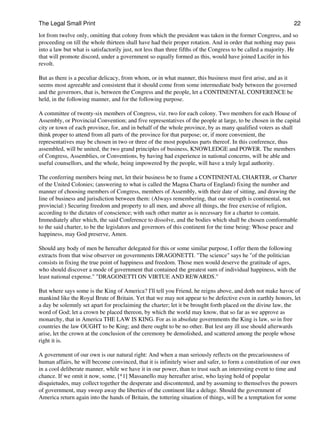 The Legal Small Print                                                                                           22

lot from twelve only, omitting that colony from which the president was taken in the former Congress, and so
proceeding on till the whole thirteen shall have had their proper rotation. And in order that nothing may pass
into a law but what is satisfactorily just, not less than three fifths of the Congress to be called a majority. He
that will promote discord, under a government so equally formed as this, would have joined Lucifer in his
revolt.

But as there is a peculiar delicacy, from whom, or in what manner, this business must first arise, and as it
seems most agreeable and consistent that it should come from some intermediate body between the governed
and the governors, that is, between the Congress and the people, let a CONTINENTAL CONFERENCE be
held, in the following manner, and for the following purpose.

A committee of twenty-six members of Congress, viz. two for each colony. Two members for each House of
Assembly, or Provincial Convention; and five representatives of the people at large, to be chosen in the capital
city or town of each province, for, and in behalf of the whole province, by as many qualified voters as shall
think proper to attend from all parts of the province for that purpose; or, if more convenient, the
representatives may be chosen in two or three of the most populous parts thereof. In this conference, thus
assembled, will be united, the two grand principles of business, KNOWLEDGE and POWER. The members
of Congress, Assemblies, or Conventions, by having had experience in national concerns, will be able and
useful counsellors, and the whole, being impowered by the people, will have a truly legal authority.

The conferring members being met, let their business be to frame a CONTINENTAL CHARTER, or Charter
of the United Colonies; (answering to what is called the Magna Charta of England) fixing the number and
manner of choosing members of Congress, members of Assembly, with their date of sitting, and drawing the
line of business and jurisdiction between them: (Always remembering, that our strength is continental, not
provincial:) Securing freedom and property to all men, and above all things, the free exercise of religion,
according to the dictates of conscience; with such other matter as is necessary for a charter to contain.
Immediately after which, the said Conference to dissolve, and the bodies which shall be chosen comformable
to the said charter, to be the legislators and governors of this continent for the time being: Whose peace and
happiness, may God preserve, Amen.

Should any body of men be hereafter delegated for this or some similar purpose, I offer them the following
extracts from that wise observer on governments DRAGONETTI. "The science" says he "of the politician
consists in fixing the true point of happiness and freedom. Those men would deserve the gratitude of ages,
who should discover a mode of government that contained the greatest sum of individual happiness, with the
least national expense." "DRAGONETTI ON VIRTUE AND REWARDS."

But where says some is the King of America? I'll tell you Friend, he reigns above, and doth not make havoc of
mankind like the Royal Brute of Britain. Yet that we may not appear to be defective even in earthly honors, let
a day be solemnly set apart for proclaiming the charter; let it be brought forth placed on the divine law, the
word of God; let a crown be placed thereon, by which the world may know, that so far as we approve as
monarchy, that in America THE LAW IS KING. For as in absolute governments the King is law, so in free
countries the law OUGHT to be King; and there ought to be no other. But lest any ill use should afterwards
arise, let the crown at the conclusion of the ceremony be demolished, and scattered among the people whose
right it is.

A government of our own is our natural right: And when a man seriously reflects on the precariousness of
human affairs, he will become convinced, that it is infinitely wiser and safer, to form a constitution of our own
in a cool deliberate manner, while we have it in our power, than to trust such an interesting event to time and
chance. If we omit it now, some, [*1] Massanello may hereafter arise, who laying hold of popular
disquietudes, may collect together the desperate and discontented, and by assuming to themselves the powers
of government, may sweep away the liberties of the continent like a deluge. Should the government of
America return again into the hands of Britain, the tottering situation of things, will be a temptation for some
 
