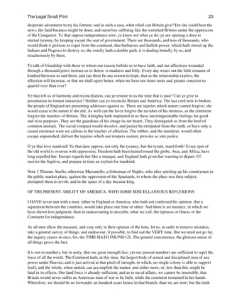 The Legal Small Print                                                                                             23
desperate adventurer to try his fortune; and in such a case, what relief can Britain give? Ere she could hear the
news, the fatal business might be done; and ourselves suffering like the wretched Britons under the oppression
of the Conqueror. Ye that oppose independance now, ye know not what ye do; ye are opening a door to
eternal tyranny, by keeping vacant the seat of government. There are thousands, and tens of thousands, who
would think it glorious to expel from the continent, that barbarous and hellish power, which hath stirred up the
Indians and Negroes to destroy us, the cruelty hath a double guilt, it is dealing brutally by us, and
treacherously by them.

To talk of friendship with those in whom our reason forbids us to have faith, and our affections wounded
through a thousand pores instruct us to detest, is madness and folly. Every day wears out the little remains of
kindred between us and them, and can there be any reason to hope, that as the relationship expires, the
affection will increase, or that we shall agree better, when we have ten times more and greater concerns to
quarrel over than ever?

Ye that tell us of harmony and reconciliation, can ye restore to us the time that is past? Can ye give to
prostitution its former innocence? Neither can ye reconcile Britain and America. The last cord now is broken,
the people of England are presenting addresses against us. There are injuries which nature cannot forgive; she
would cease to be nature if she did. As well can the lover forgive the ravisher of his mistress, as the continent
forgive the murders of Britain. The Almighty hath implanted in us these unextinguishable feelings for good
and wise purposes. They are the guardians of his image in our hearts. They distinguish us from the herd of
common animals. The social compact would dissolve, and justice be extirpated from the earth, or have only a
casual existence were we callous to the touches of affection. The robber, and the murderer, would often
escape unpunished, did not the injuries which our tempers sustain, provoke us into justice.

O ye that love mankind! Ye that dare oppose, not only the tyranny, but the tyrant, stand forth! Every spot of
the old world is overrun with oppression. Freedom hath been hunted round the globe. Asia, and Africa, have
long expelled her. Europe regards her like a stranger, and England hath given her warning to depart. O!
receive the fugitive, and prepare in time an asylum for mankind.

Note 1 Thomas Anello, otherwise Massanello, a fisherman of Naples, who after spiriting up his countrymen in
the public market place, against the oppression of the Spaniards, to whom the place was then subject,
prompted them to revolt, and in the space of a day became king.

OF THE PRESENT ABILITY OF AMERICA, WITH SOME MISCELLANEOUS REFLEXIONS

I HAVE never met with a man, either in England or America, who hath not confessed his opinion, that a
separation between the countries, would take place one time or other: And there is no instance, in which we
have shewn less judgment, than in endeavouring to describe, what we call, the ripeness or fitness of the
Continent for independance.

As all men allow the measure, and vary only in their opinion of the time, let us, in order to remove mistakes,
take a general survey of things, and endeavour, if possible, to find out the VERY time. But we need not go far,
the inquiry ceases at once, for, the TIME HATH FOUND US. The general concurrence, the glorious union of
all things prove the fact.

It is not in numbers, but in unity, that our great strength lies; yet our present numbers are sufficient to repel the
force of all the world. The Continent hath, at this time, the largest body of armed and disciplined men of any
power under Heaven; and is just arrived at that pitch of strength, in which, no single colony is able to support
itself, and the whole, when united, can accomplish the matter, and either more, or, less than this, might be
fatal in its effects. Our land force is already sufficient, and as to naval affairs, we cannot be insensible, that
Britain would never suffer an American man of war to be built, while the continent remained in her hands.
Wherefore, we should be no forwarder an hundred years hence in that branch, than we are now; but the truth
 