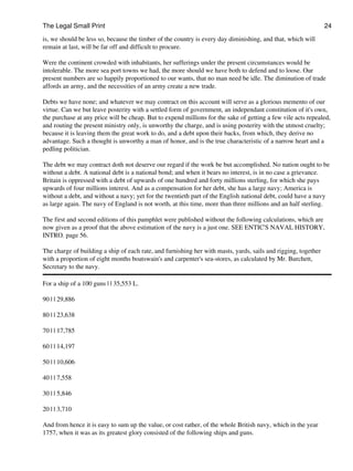 The Legal Small Print                                                                                           24
is, we should be less so, because the timber of the country is every day diminishing, and that, which will
remain at last, will be far off and difficult to procure.

Were the continent crowded with inhabitants, her sufferings under the present circumstances would be
intolerable. The more sea port towns we had, the more should we have both to defend and to loose. Our
present numbers are so happily proportioned to our wants, that no man need be idle. The diminution of trade
affords an army, and the necessities of an army create a new trade.

Debts we have none; and whatever we may contract on this account will serve as a glorious memento of our
virtue. Can we but leave posterity with a settled form of government, an independant constitution of it's own,
the purchase at any price will be cheap. But to expend millions for the sake of getting a few vile acts repealed,
and routing the present ministry only, is unworthy the charge, and is using posterity with the utmost cruelty;
because it is leaving them the great work to do, and a debt upon their backs, from which, they derive no
advantage. Such a thought is unworthy a man of honor, and is the true characteristic of a narrow heart and a
pedling politician.

The debt we may contract doth not deserve our regard if the work be but accomplished. No nation ought to be
without a debt. A national debt is a national bond; and when it bears no interest, is in no case a grievance.
Britain is oppressed with a debt of upwards of one hundred and forty millions sterling, for which she pays
upwards of four millions interest. And as a compensation for her debt, she has a large navy; America is
without a debt, and without a navy; yet for the twentieth part of the English national debt, could have a navy
as large again. The navy of England is not worth, at this time, more than three millions and an half sterling.

The first and second editions of this pamphlet were published without the following calculations, which are
now given as a proof that the above estimation of the navy is a just one. SEE ENTIC'S NAVAL HISTORY,
INTRO. page 56.

The charge of building a ship of each rate, and furnishing her with masts, yards, sails and rigging, together
with a proportion of eight months boatswain's and carpenter's sea-stores, as calculated by Mr. Burchett,
Secretary to the navy.

For a ship of a 100 guns | | 35,553 L.

90 | | 29,886

80 | | 23,638

70 | | 17,785

60 | | 14,197

50 | | 10,606

40 | | 7,558

30 | | 5,846

20 | | 3,710

And from hence it is easy to sum up the value, or cost rather, of the whole British navy, which in the year
1757, when it was as its greatest glory consisted of the following ships and guns.
 