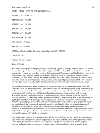 The Legal Small Print                                                                                          25

SHIPS. | GUNS. | COST OF ONE. | COST OF ALL.

6 | 100 | 35,553 l. | 213,318 l.

12 | 90 | 29,886 | 358,632

12 | 80 | 23,638 | 283,656

43 | 70 | 17,785 | 746,755

35 | 60 | 14,197 | 496,895

40 | 50 | 10,606 | 424,240

45 | 40 | 7,558 | 340,110

58 | 20 | 3,710 | 215,180

85 | Sloops, bombs, and fireships, one with another, at | 2,000 | 170,000

Cost 3,266,786

Remains for guns | 233,214

Total. 3,500,000

No country on the globe is so happily situated, so internally capable of raising a fleet as America. Tar, timber,
iron, and cordage are her natural produce. We need go abroad for nothing. Whereas the Dutch, who make
large profits by hiring out their ships of war to the Spaniards and Portuguese, are obliged to import most of the
materials they use. We ought to view the building a fleet as an article of commerce, it being the natural
manufactory of this country. It is the best money we can lay out. A navy when finished is worth more than it
cost. And is that nice point in national policy, in which commerce and protection are united. Let us build; if
we want them not, we can sell; and by that means replace our paper currency with ready gold and silver.

In point of manning a fleet, people in general run into great errors; it is not necessary that one fourth part
should be sailor. The Terrible privateer, Captain Death, stood the hottest engagement of any ship last war, yet
had not twenty sailors on board, though her complement of men was upwards of two hundred. A few able and
social sailors will soon instruct a sufficient number of active landmen in the common work of a ship.
Wherefore, we never can be more capable to begin on maritime matters than now, while our timber is
standing, our fisheries blocked up, and our sailors and shipwrights out of employ. Men of war, of seventy and
eighty guns were built forty years ago in New England, and why not the same now? Ship-building is
America's greatest pride, and in which, she will in time excel the whole world. The great empires of the east
are mostly inland, and consequently excluded from the possibility of rivalling her. Africa is in a state of
barbarism; and no power in Europe, hath either such an extent of coast, or such an internal supply of
materials. Where nature hath given the one, she has withheld the other; to America only hath she been liberal
of both. The vast empire of Russia is almost shut out from the sea; wherefore, her boundless forests, her tar,
iron, and cordage are only articles of commerce.

In point of safety, ought we to be without a fleet? We are not the little people now, which we were sixty years
ago; at that time we might have trusted our property in the streets, or fields rather; and slept securely without
locks or bolts to our doors or windows. The case now is altered, and our methods of defence, ought to
improve with our increase of property. A common pirate, twelve months ago, might have come up the
 