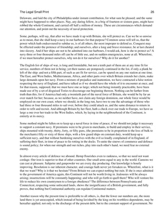 The Legal Small Print                                                                                             26

Delaware, and laid the city of Philadelphia under instant contribution, for what sum he pleased; and the same
might have happened to other places. Nay, any daring fellow, in a brig of fourteen or sixteen guns, might have
robbed the whole Continent, and carried off half a million of money. These are circumstances which demand
our attention, and point out the necessity of naval protection.

Some, perhaps, will say, that after we have made it up with Britain, she will protect us. Can we be so unwise
as to mean, that she shall keep a navy in our harbours for that purpose? Common sense will tell us, that the
power which hath endeavoured to subdue us, is of all others, the most improper to defend us. Conquest may
be effected under the pretence of friendship; and ourselves, after a long and brave resistance, be at last cheated
into slavery. And if her ships are not to be admitted into our harbours, I would ask, how is she to protect us? A
navy three or four thousand miles off can be of little use, and on sudden emergencies, none at all. Wherefore,
if we must hereafter protect ourselves, why not do it for ourselves? Why do it for another?

The English list of ships of war, is long and formidable, but not a tenth part of them are at any time fit for
service, numbers of them not in being; yet their names are pompously continued in the list, if only a plank be
left of the ship: and not a fifth part, of such as are fit for service, can be spared on any one station at one time.
The East, and West Indies, Mediterranean, Africa, and other parts over which Britain extends her claim, make
large demands upon her navy. From a mixture of prejudice and inattention, we have contracted a false notion
respecting the navy of England, and have talked as if we should have the whole of it to encounter at once, and
for that reason, supposed, that we must have one as large; which not being instantly practicable, have been
made use of by a set of disguised Tories to discourage our beginning thereon. Nothing can be farther from
truth than this; for if America had only a twentieth part of the naval force of Britain, she would be by far an
over match for her; because, as we neither have, nor claim any foreign dominion, our whole force would be
employed on our own coast, where we should, in the long run, have two to one the advantage of those who
had three or four thousand miles to sail over, before they could attack us, and the same distance to return in
order to refit and recruit. And although Britain by her fleet, hath a check over our trade to Europe, we have as
large a one over her trade to the West Indies, which, by laying in the neighbourhood of the Continent, is
entirely at its mercy.

Some method might be fallen on to keep up a naval force in time of peace, if we should not judge it necessary
to support a constant navy. If premiums were to be given to merchants, to build and employ in their service,
ships mounted with twenty, thirty, forty, or fifty guns, (the premiums to be in proportion to the loss of bulk to
the merchants) fifty or sixty of those ships, with a few guard ships on constant duty, would keep up a
sufficient navy, and that without burdening ourselves with the evil so loudly complained of in England, of
suffering their fleet, in time of peace to lie rotting in the docks. To unite the sinews of commerce and defence
is sound policy; for when our strength and our riches, play into each other's hand, we need fear no external
enemy.

In almost every article of defence we abound. Hemp flourishes even to rankness, so that we need not want
cordage. Our iron is superior to that of other countries. Our small arms equal to any in the world. Cannons we
can cast at pleasure. Saltpetre and gunpowder we are every day producing. Our knowledge is hourly
improving. Resolution is our inherent character, and courage hath never yet forsaken us. Wherefore, what is it
that we want? Why is it that we hesitate? From Britain we can expect nothing but ruin. If she is once admitted
to the government of America again, this Continent will not be worth living in. Jealousies will be always
arising; insurrections will be constantly happening; and who will go forth to quell them? Who will venture his
life to reduce his own countrymen to a foreign obedience? The difference between Pennsylvania and
Connecticut, respecting some unlocated lands, shews the insignificance of a British government, and fully
proves, that nothing but Continental authority can regulate Continental matters.

Another reason why the present time is preferable to all others, is, that the fewer our numbers are, the more
land there is yet unoccupied, which instead of being lavished by the king on his worthless dependents, may be
hereafter applied, not only to the discharge of the present debt, but to the constant support of government. No
 