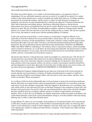 The Legal Small Print                                                                                           27

nation under heaven hath such an advantage as this.

The infant state of the Colonies, as it is called, so far from being against, is an argument in favor of
independance. We are sufficiently numerous, and were we more so, we might be less united. It is a matter
worthy of observation, that the more a country is peopled, the smaller their armies are. In military numbers,
the ancients far exceeded the moderns: and the reason is evident, for trade being the consequence of
population, men become too much absorbed thereby to attend to any thing else. Commerce diminishes the
spirit, both of patriotism and military defence. And history sufficiently informs us, that the bravest
achievements were always accomplished in the non age of a nation. With the increase of commerce, England
hath lost its spirit. The city of London, notwithstanding its numbers, submits to continued insults with the
patience of a coward. The more men have to lose, the less willing are they to venture. The rich are in general
slaves to fear, and submit to courtly power with the trembling duplicity of a Spaniel.

Youth is the seed time of good habits, as well in nations as in individuals. It might be difficult, if not
impossible, to form the Continent into one government half a century hence. The vast variety of interests,
occasioned by an increase of trade and population, would create confusion. Colony would be against colony.
Each being able might scorn each other's assistance; and while the proud and foolish gloried in their little
distinctions, the wise would lament, that the union had not been formed before. Wherefore, the PRESENT
TIME is the TRUE TIME for establishing it. The intimacy which is contracted in infancy, and the friendship
which is formed in misfortune, are, of all others, the most lasting and unalterable. Our present union is marked
with both these characters: we are young, and we have been distressed; but our concord hath withstood our
troubles, and fixes a memorable area for posterity to glory in.

The present time, likewise, is that peculiar time, which never happens to a nation but once, VIZ. the time of
forming itself into a government. Most nations have let slip the opportunity, and by that means have been
compelled to receive laws from their conquerors, instead of making laws for themselves. First, they had a
king, and then a form of government; whereas, the articles or charter of government, should be formed first,
and men delegated to execute them afterwards: but from the errors of other nations, let us learn wisdom, and
lay hold of the present opportunity--TO BEGIN GOVERNMENT AT THE RIGHT END.

When William the Conqueror subdued England, he gave them law at the point of the sword; and until we
consent, that the seat of government, in America, be legally and authoritatively occupied, we shall be in
danger of having it filled by some fortunate ruffian, who may treat us in the same manner, and then, where
will be our freedom? Where our property?

As to religion, I hold it to be the indispensible duty of all government, to protect all conscientious professors
thereof, and I know of no other business which government hath to do therewith. Let a man throw aside that
narrowness of soul, that selfishness of principle, which the niggards of all professions are so unwilling to part
with, and he will be at once delivered of his fears on that head. Suspicion is the companion of mean souls, and
the bane of all good society. For myself, I fully and conscientiously believe, that it is the will of the Almighty,
that there should be diversity of religious opinions among us: It affords a larger field for our Christian
kindness. Were we all of one way of thinking, our religious dispositions would want matter for probation; and
on this liberal principle, I look on the various denominations among us, to be like children of the same family,
differing only, in what is called, their Christian names.

In page [III par 47], I threw out a few thoughts on the propriety of a Continental Charter, (for I only presume
to offer hints, not plans) and in this place, I take the liberty of rementioning the subject, by observing, that a
charter is to be understood as a bond of solemn obligation, which the whole enters into, to support the right of
every separate part, whether or religion, personal freedom, or property. A firm bargain and a right reckoning
make long friends.

In a former page I likewise mentioned the necessity of a large and equal representation; and there is no
 