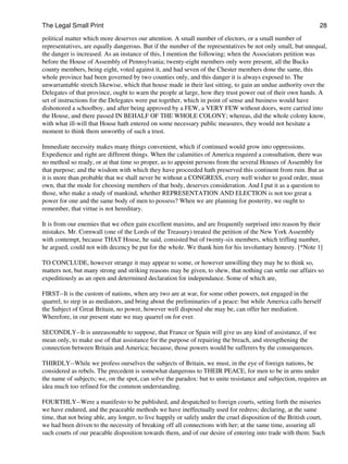 The Legal Small Print                                                                                          28
political matter which more deserves our attention. A small number of electors, or a small number of
representatives, are equally dangerous. But if the number of the representatives be not only small, but unequal,
the danger is increased. As an instance of this, I mention the following; when the Associators petition was
before the House of Assembly of Pennsylvania; twenty-eight members only were present, all the Bucks
county members, being eight, voted against it, and had seven of the Chester members done the same, this
whole province had been governed by two counties only, and this danger it is always exposed to. The
unwarrantable stretch likewise, which that house made in their last sitting, to gain an undue authority over the
Delegates of that province, ought to warn the people at large, how they trust power out of their own hands. A
set of instructions for the Delegates were put together, which in point of sense and business would have
dishonored a schoolboy, and after being approved by a FEW, a VERY FEW without doors, were carried into
the House, and there passed IN BEHALF OF THE WHOLE COLONY; whereas, did the whole colony know,
with what ill-will that House hath entered on some necessary public measures, they would not hesitate a
moment to think them unworthy of such a trust.

Immediate necessity makes many things convenient, which if continued would grow into oppressions.
Expedience and right are different things. When the calamities of America required a consultation, there was
no method so ready, or at that time so proper, as to appoint persons from the several Houses of Assembly for
that purpose; and the wisdom with which they have proceeded hath preserved this continent from ruin. But as
it is more than probable that we shall never be without a CONGRESS, every well wisher to good order, must
own, that the mode for choosing members of that body, deserves consideration. And I put it as a question to
those, who make a study of mankind, whether REPRESENTATION AND ELECTION is not too great a
power for one and the same body of men to possess? When we are planning for posterity, we ought to
remember, that virtue is not hereditary.

It is from our enemies that we often gain excellent maxims, and are frequently surprised into reason by their
mistakes. Mr. Cornwall (one of the Lords of the Treasury) treated the petition of the New York Assembly
with contempt, because THAT House, he said, consisted but of twenty-six members, which trifling number,
he argued, could not with decency be put for the whole. We thank him for his involuntary honesty. [*Note 1]

TO CONCLUDE, however strange it may appear to some, or however unwilling they may be to think so,
matters not, but many strong and striking reasons may be given, to shew, that nothing can settle our affairs so
expeditiously as an open and determined declaration for independance. Some of which are,

FIRST--It is the custom of nations, when any two are at war, for some other powers, not engaged in the
quarrel, to step in as mediators, and bring about the preliminaries of a peace: but while America calls herself
the Subject of Great Britain, no power, however well disposed she may be, can offer her mediation.
Wherefore, in our present state we may quarrel on for ever.

SECONDLY--It is unreasonable to suppose, that France or Spain will give us any kind of assistance, if we
mean only, to make use of that assistance for the purpose of repairing the breach, and strengthening the
connection between Britain and America; because, those powers would be sufferers by the consequences.

THIRDLY--While we profess ourselves the subjects of Britain, we must, in the eye of foreign nations, be
considered as rebels. The precedent is somewhat dangerous to THEIR PEACE, for men to be in arms under
the name of subjects; we, on the spot, can solve the paradox: but to unite resistance and subjection, requires an
idea much too refined for the common understanding.

FOURTHLY--Were a manifesto to be published, and despatched to foreign courts, setting forth the miseries
we have endured, and the peaceable methods we have ineffectually used for redress; declaring, at the same
time, that not being able, any longer, to live happily or safely under the cruel disposition of the British court,
we had been driven to the necessity of breaking off all connections with her; at the same time, assuring all
such courts of our peacable disposition towards them, and of our desire of entering into trade with them: Such
 
