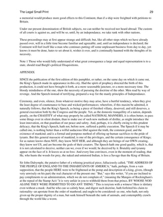 The Legal Small Print                                                                                          29

a memorial would produce more good effects to this Continent, than if a ship were freighted with petitions to
Britain.

Under our present denomination of British subjects, we can neither be received nor heard abroad: The custom
of all courts is against us, and will be so, until, by an independance, we take rank with other nations.

These proceedings may at first appear strange and difficult; but, like all other steps which we have already
passed over, will in a little time become familiar and agreeable; and, until an independance is declared, the
Continent will feel itself like a man who continues putting off some unpleasant business from day to day, yet
knows it must be done, hates to set about it, wishes it over, and is continually haunted with the thoughts of its
necessity.

Note 1 Those who would fully understand of what great consequence a large and equal representation is to a
state, should read Burgh's political Disquisitions.

APPENDIX

SINCE the publication of the first edition of this pamphlet, or rather, on the same day on which it came out,
the King's Speech made its appearance in this city. Had the spirit of prophecy directed the birth of this
production, it could not have brought it forth, at a more seasonable juncture, or a more necessary time. The
bloody mindedness of the one, shew the necessity of pursuing the doctrine of the other. Men read by way of
revenge. And the Speech instead of terrifying, prepared a way for the manly principles of Independance.

Ceremony, and even, silence, from whatever motive they may arise, have a hurtful tendency, when they give
the least degree of countenance to base and wicked performances; wherefore, if this maxim be admitted, it
naturally follows, that the King's Speech, as being a piece of finished villany, deserved, and still deserves, a
general execration both by the Congress and the people. Yet, as the domestic tranquillity of a nation, depends
greatly, on the CHASTITY of what may properly be called NATIONAL MANNERS, it is often better, to pass
some things over in silent disdain, than to make use of such new methods of dislike, as might introduce the
least innovation, on that guardian of our peace and safety. And, perhaps, it is chiefly owing to this prudent
delicacy, that the King's Speech, hath not, before now, suffered a public execution. The Speech if it may be
called one, is nothing better than a wilful audacious libel against the truth, the common good, and the
existence of mankind; and is a formal and pompous method of offering up human sacrifices to the pride of
tyrants. But this general massacre of mankind, is one of the privileges, and the certain consequence of Kings;
for as nature knows them NOT, they know NOT HER, and although they are beings of our OWN creating,
they know not US, and are become the gods of their creators. The Speech hath one good quality, which is, that
it is not calculated to deceive, neither can we, even if we would, be deceived by it. Brutality and tyranny
appear on the face of it. It leaves us at no loss: And every line convinces, even in the moment of reading, that
He, who hunts the woods for prey, the naked and untutored Indian, is less a Savage than the King of Britain.

Sir John Dalrymple, the putative father of a whining jesuitical piece, fallaciously called, "THE ADDRESS OF
THE PEOPLE OF ENGLAND TO THE INHABITANTS OF AMERICA," hath, perhaps, from a vain
supposition, that the people HERE were to be frightened at the pomp and description of a king, given, (though
very unwisely on his part) the real character of the present one: "But," says this writer, "if you are inclined to
pay compliments to an administration, which we do not complain of," (meaning the Marquis of Rockingham's
at the repeal of the Stamp Act) "it is very unfair in you to withhold them from that prince, BY WHOSE NOD
ALONE THEY WERE PERMITTED TO DO ANY THING." This is toryism with a witness! Here is idolatry
even without a mask: And he who can so calmly hear, and digest such doctrine, hath forfeited his claim to
rationality--an apostate from the order of manhood; and ought to be considered--as one, who hath, not only
given up the proper dignity of a man, but sunk himself beneath the rank of animals, and contemptibly crawls
through the world like a worm.
 