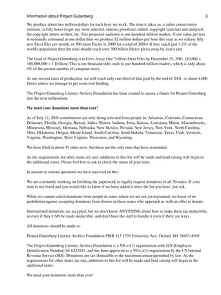Information about Project Gutenberg                                                                                 3

We produce about two million dollars for each hour we work. The time it takes us, a rather conservative
estimate, is fifty hours to get any etext selected, entered, proofread, edited, copyright searched and analyzed,
the copyright letters written, etc. This projected audience is one hundred million readers. If our value per text
is nominally estimated at one dollar then we produce $2 million dollars per hour this year as we release fifty
new Etext files per month, or 500 more Etexts in 2000 for a total of 3000+ If they reach just 1-2% of the
world's population then the total should reach over 300 billion Etexts given away by year's end.

The Goal of Project Gutenberg is to Give Away One Trillion Etext Files by December 31, 2001. [10,000 x
100,000,000 = 1 Trillion] This is ten thousand titles each to one hundred million readers, which is only about
4% of the present number of computer users.

At our revised rates of production, we will reach only one-third of that goal by the end of 2001, or about 4,000
Etexts unless we manage to get some real funding.

The Project Gutenberg Literary Archive Foundation has been created to secure a future for Project Gutenberg
into the next millennium.

We need your donations more than ever!

As of July 12, 2001 contributions are only being solicited from people in: Arkansas, Colorado, Connecticut,
Delaware, Florida, Georgia, Hawaii, Idaho, Illinois, Indiana, Iowa, Kansas, Louisiana, Maine, Massachusetts,
Minnesota, Missouri, Montana, Nebraska, New Mexico, Nevada, New Jersey, New York, North Carolina,
Ohio, Oklahoma, Oregon, Rhode Island, South Carolina, South Dakota, Tennessee, Texas, Utah, Vermont,
Virginia, Washington, West Virginia, Wisconsin, and Wyoming.

We have filed in about 45 states now, but these are the only ones that have responded.

As the requirements for other states are met, additions to this list will be made and fund raising will begin in
the additional states. Please feel free to ask to check the status of your state.

In answer to various questions we have received on this:

We are constantly working on finishing the paperwork to legally request donations in all 50 states. If your
state is not listed and you would like to know if we have added it since the list you have, just ask.

While we cannot solicit donations from people in states where we are not yet registered, we know of no
prohibition against accepting donations from donors in these states who approach us with an offer to donate.

International donations are accepted, but we don't know ANYTHING about how to make them tax-deductible,
or even if they CAN be made deductible, and don't have the staff to handle it even if there are ways.

All donations should be made to:

Project Gutenberg Literary Archive Foundation PMB 113 1739 University Ave. Oxford, MS 38655-4109

The Project Gutenberg Literary Archive Foundation is a 501(c)(3) organization with EIN [Employee
Identification Number] 64-6221541, and has been approved as a 501(c)(3) organization by the US Internal
Revenue Service (IRS). Donations are tax-deductible to the maximum extent permitted by law. As the
requirements for other states are met, additions to this list will be made and fund raising will begin in the
additional states.

We need your donations more than ever!
 