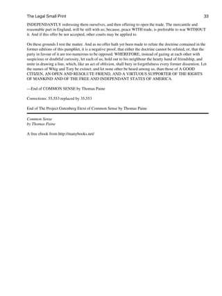The Legal Small Print                                                                                           33
INDEPENDANTLY redressing them ourselves, and then offering to open the trade. The mercantile and
reasonable part in England, will be still with us; because, peace WITH trade, is preferable to war WITHOUT
it. And if this offer be not accepted, other courts may be applied to.

On these grounds I rest the matter. And as no offer hath yet been made to refute the doctrine contained in the
former editions of this pamphlet, it is a negative proof, that either the doctrine cannot be refuted, or, that the
party in favour of it are too numerous to be opposed. WHEREFORE, instead of gazing at each other with
suspicious or doubtful curiosity, let each of us, hold out to his neighbour the hearty hand of friendship, and
unite in drawing a line, which, like an act of oblivion, shall bury in forgetfulness every former dissention. Let
the names of Whig and Tory be extinct; and let none other be heard among us, than those of A GOOD
CITIZEN, AN OPEN AND RESOLUTE FRIEND, AND A VIRTUOUS SUPPORTER OF THE RIGHTS
OF MANKIND AND OF THE FREE AND INDEPENDANT STATES OF AMERICA.

---End of COMMON SENSE by Thomas Paine

Corrections: 55,553 replaced by 35,553

End of The Project Gutenberg Etext of Common Sense by Thomas Paine

Common Sense
by Thomas Paine

A free ebook from http://manybooks.net/
 