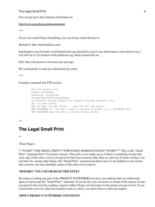The Legal Small Print                                                                                          4

You can get up to date donation information at:

http://www.gutenberg.net/donation.html

***

If you can't reach Project Gutenberg, you can always email directly to:

Michael S. Hart <hart@pobox.com>

hart@pobox.com forwards to hart@prairienet.org and archive.org if your mail bounces from archive.org, I
will still see it, if it bounces from prairienet.org, better resend later on. . . .

Prof. Hart will answer or forward your message.

We would prefer to send you information by email.

***

Example command-line FTP session:

           ftp ftp.ibiblio.org
           login: anonymous
           password: your@login
           cd pub/docs/books/gutenberg
           cd etext90 through etext99 or etext00 through etext02, etc.
           dir [to see files]
           get or mget [to get files. . .set bin for zip files]
           GET GUTINDEX.?? [to get a year's listing of books, e.g., GUTINDEX.99]
           GET GUTINDEX.ALL [to get a listing of ALL books]



**

The Legal Small Print
**

(Three Pages)

***START**THE SMALL PRINT!**FOR PUBLIC DOMAIN ETEXTS**START*** Why is this "Small
Print!" statement here? You know: lawyers. They tell us you might sue us if there is something wrong with
your copy of this etext, even if you got it for free from someone other than us, and even if what's wrong is not
our fault. So, among other things, this "Small Print!" statement disclaims most of our liability to you. It also
tells you how you may distribute copies of this etext if you want to.

*BEFORE!* YOU USE OR READ THIS ETEXT

By using or reading any part of this PROJECT GUTENBERG-tm etext, you indicate that you understand,
agree to and accept this "Small Print!" statement. If you do not, you can receive a refund of the money (if any)
you paid for this etext by sending a request within 30 days of receiving it to the person you got it from. If you
received this etext on a physical medium (such as a disk), you must return it with your request.

ABOUT PROJECT GUTENBERG-TM ETEXTS
 