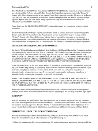 The Legal Small Print                                                                                           5
This PROJECT GUTENBERG-tm etext, like most PROJECT GUTENBERG-tm etexts, is a "public domain"
work distributed by Professor Michael S. Hart through the Project Gutenberg Association (the "Project").
Among other things, this means that no one owns a United States copyright on or for this work, so the Project
(and you!) can copy and distribute it in the United States without permission and without paying copyright
royalties. Special rules, set forth below, apply if you wish to copy and distribute this etext under the
"PROJECT GUTENBERG" trademark.

Please do not use the "PROJECT GUTENBERG" trademark to market any commercial products without
permission.

To create these etexts, the Project expends considerable efforts to identify, transcribe and proofread public
domain works. Despite these efforts, the Project's etexts and any medium they may be on may contain
"Defects". Among other things, Defects may take the form of incomplete, inaccurate or corrupt data,
transcription errors, a copyright or other intellectual property infringement, a defective or damaged disk or
other etext medium, a computer virus, or computer codes that damage or cannot be read by your equipment.

LIMITED WARRANTY; DISCLAIMER OF DAMAGES

But for the "Right of Replacement or Refund" described below, [1] Michael Hart and the Foundation (and any
other party you may receive this etext from as a PROJECT GUTENBERG-tm etext) disclaims all liability to
you for damages, costs and expenses, including legal fees, and [2] YOU HAVE NO REMEDIES FOR
NEGLIGENCE OR UNDER STRICT LIABILITY, OR FOR BREACH OF WARRANTY OR CONTRACT,
INCLUDING BUT NOT LIMITED TO INDIRECT, CONSEQUENTIAL, PUNITIVE OR INCIDENTAL
DAMAGES, EVEN IF YOU GIVE NOTICE OF THE POSSIBILITY OF SUCH DAMAGES.

If you discover a Defect in this etext within 90 days of receiving it, you can receive a refund of the money (if
any) you paid for it by sending an explanatory note within that time to the person you received it from. If you
received it on a physical medium, you must return it with your note, and such person may choose to
alternatively give you a replacement copy. If you received it electronically, such person may choose to
alternatively give you a second opportunity to receive it electronically.

THIS ETEXT IS OTHERWISE PROVIDED TO YOU "AS-IS". NO OTHER WARRANTIES OF ANY
KIND, EXPRESS OR IMPLIED, ARE MADE TO YOU AS TO THE ETEXT OR ANY MEDIUM IT MAY
BE ON, INCLUDING BUT NOT LIMITED TO WARRANTIES OF MERCHANTABILITY OR FITNESS
FOR A PARTICULAR PURPOSE.

Some states do not allow disclaimers of implied warranties or the exclusion or limitation of consequential
damages, so the above disclaimers and exclusions may not apply to you, and you may have other legal rights.

INDEMNITY

You will indemnify and hold Michael Hart, the Foundation, and its trustees and agents, and any volunteers
associated with the production and distribution of Project Gutenberg-tm texts harmless, from all liability, cost
and expense, including legal fees, that arise directly or indirectly from any of the following that you do or
cause: [1] distribution of this etext, [2] alteration, modification, or addition to the etext, or [3] any Defect.

DISTRIBUTION UNDER "PROJECT GUTENBERG-tm"

You may distribute copies of this etext electronically, or by disk, book or any other medium if you either
delete this "Small Print!" and all other references to Project Gutenberg, or:

[1] Only give exact copies of it. Among other things, this requires that you do not remove, alter or modify the
 