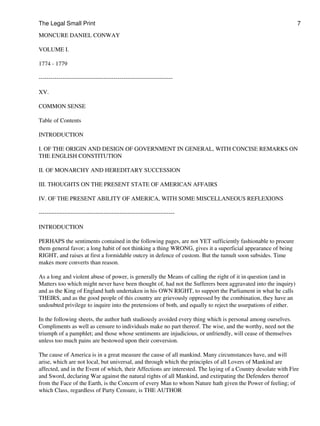 The Legal Small Print                                                                                           7

MONCURE DANIEL CONWAY

VOLUME I.

1774 - 1779

--------------------------------------------------------------------

XV.

COMMON SENSE

Table of Contents

INTRODUCTION

I. OF THE ORIGIN AND DESIGN OF GOVERNMENT IN GENERAL, WITH CONCISE REMARKS ON
THE ENGLISH CONSTITUTION

II. OF MONARCHY AND HEREDITARY SUCCESSION

III. THOUGHTS ON THE PRESENT STATE OF AMERICAN AFFAIRS

IV. OF THE PRESENT ABILITY OF AMERICA, WITH SOME MISCELLANEOUS REFLEXIONS

---------------------------------------------------------------------

INTRODUCTION

PERHAPS the sentiments contained in the following pages, are not YET sufficiently fashionable to procure
them general favor; a long habit of not thinking a thing WRONG, gives it a superficial appearance of being
RIGHT, and raises at first a formidable outcry in defence of custom. But the tumult soon subsides. Time
makes more converts than reason.

As a long and violent abuse of power, is generally the Means of calling the right of it in question (and in
Matters too which might never have been thought of, had not the Sufferers been aggravated into the inquiry)
and as the King of England hath undertaken in his OWN RIGHT, to support the Parliament in what he calls
THEIRS, and as the good people of this country are grievously oppressed by the combination, they have an
undoubted privilege to inquire into the pretensions of both, and equally to reject the usurpations of either.

In the following sheets, the author hath studiously avoided every thing which is personal among ourselves.
Compliments as well as censure to individuals make no part thereof. The wise, and the worthy, need not the
triumph of a pamphlet; and those whose sentiments are injudicious, or unfriendly, will cease of themselves
unless too much pains are bestowed upon their conversion.

The cause of America is in a great measure the cause of all mankind. Many circumstances have, and will
arise, which are not local, but universal, and through which the principles of all Lovers of Mankind are
affected, and in the Event of which, their Affections are interested. The laying of a Country desolate with Fire
and Sword, declaring War against the natural rights of all Mankind, and extirpating the Defenders thereof
from the Face of the Earth, is the Concern of every Man to whom Nature hath given the Power of feeling; of
which Class, regardless of Party Censure, is THE AUTHOR
 