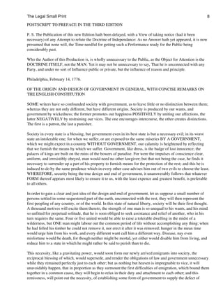 The Legal Small Print                                                                                                8

POSTSCRIPT TO PREFACE IN THE THIRD EDITION

P. S. The Publication of this new Edition hath been delayed, with a View of taking notice (had it been
necessary) of any Attempt to refute the Doctrine of Independance: As no Answer hath yet appeared, it is now
presumed that none will, the Time needful for getting such a Performance ready for the Public being
considerably past.

Who the Author of this Production is, is wholly unnecessary to the Public, as the Object for Attention is the
DOCTRINE ITSELF, not the MAN. Yet it may not be unnecessary to say, That he is unconnected with any
Party, and under no sort of Influence public or private, but the influence of reason and principle.

Philadelphia, February 14, 1776.

OF THE ORIGIN AND DESIGN OF GOVERNMENT IN GENERAL, WITH CONCISE REMARKS ON
THE ENGLISH CONSTITUTION

SOME writers have so confounded society with government, as to leave little or no distinction between them;
whereas they are not only different, but have different origins. Society is produced by our wants, and
government by wickedness; the former promotes our happiness POSITIVELY by uniting our affections, the
latter NEGATIVELY by restraining our vices. The one encourages intercourse, the other creates distinctions.
The first is a patron, the last a punisher.

Society in every state is a blessing, but government even in its best state is but a necessary evil; in its worst
state an intolerable one; for when we suffer, or are exposed to the same miseries BY A GOVERNMENT,
which we might expect in a country WITHOUT GOVERNMENT, our calamity is heightened by reflecting
that we furnish the means by which we suffer. Government, like dress, is the badge of lost innocence; the
palaces of kings are built on the ruins of the bowers of paradise. For were the impulses of conscience clear,
uniform, and irresistibly obeyed, man would need no other lawgiver; but that not being the case, he finds it
necessary to surrender up a part of his property to furnish means for the protection of the rest; and this he is
induced to do by the same prudence which in every other case advises him out of two evils to choose the least.
WHEREFORE, security being the true design and end of government, it unanswerably follows that whatever
FORM thereof appears most likely to ensure it to us, with the least expence and greatest benefit, is preferable
to all others.

In order to gain a clear and just idea of the design and end of government, let us suppose a small number of
persons settled in some sequestered part of the earth, unconnected with the rest, they will then represent the
first peopling of any country, or of the world. In this state of natural liberty, society will be their first thought.
A thousand motives will excite them thereto, the strength of one man is so unequal to his wants, and his mind
so unfitted for perpetual solitude, that he is soon obliged to seek assistance and relief of another, who in his
turn requires the same. Four or five united would be able to raise a tolerable dwelling in the midst of a
wilderness, but ONE man might labour out the common period of life without accomplishing any thing; when
he had felled his timber he could not remove it, nor erect it after it was removed; hunger in the mean time
would urge him from his work, and every different want call him a different way. Disease, nay even
misfortune would be death, for though neither might be mortal, yet either would disable him from living, and
reduce him to a state in which he might rather be said to perish than to die.

This necessity, like a gravitating power, would soon form our newly arrived emigrants into society, the
reciprocal blessing of which, would supersede, and render the obligations of law and government unnecessary
while they remained perfectly just to each other; but as nothing but heaven is impregnable to vice, it will
unavoidably happen, that in proportion as they surmount the first difficulties of emigration, which bound them
together in a common cause, they will begin to relax in their duty and attachment to each other; and this
remissness, will point out the necessity, of establishing some form of government to supply the defect of
 