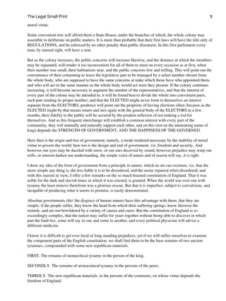 The Legal Small Print                                                                                              9

moral virtue.

Some convenient tree will afford them a State-House, under the branches of which, the whole colony may
assemble to deliberate on public matters. It is more than probable that their first laws will have the title only of
REGULATIONS, and be enforced by no other penalty than public disesteem. In this first parliament every
man, by natural right, will have a seat.

But as the colony increases, the public concerns will increase likewise, and the distance at which the members
may be separated, will render it too inconvenient for all of them to meet on every occasion as at first, when
their number was small, their habitations near, and the public concerns few and trifling. This will point out the
convenience of their consenting to leave the legislative part to be managed by a select number chosen from
the whole body, who are supposed to have the same concerns at stake which those have who appointed them,
and who will act in the same manner as the whole body would act were they present. If the colony continues
increasing, it will become necessary to augment the number of the representatives, and that the interest of
every part of the colony may be attended to, it will be found best to divide the whole into convenient parts,
each part sending its proper number; and that the ELECTED might never form to themselves an interest
separate from the ELECTORS, prudence will point out the propriety of having elections often; because as the
ELECTED might by that means return and mix again with the general body of the ELECTORS in a few
months, their fidelity to the public will be secured by the prudent reflexion of not making a rod for
themselves. And as this frequent interchange will establish a common interest with every part of the
community, they will mutually and naturally support each other, and on this (not on the unmeaning name of
king) depends the STRENGTH OF GOVERNMENT, AND THE HAPPINESS OF THE GOVERNED.

Here then is the origin and rise of government; namely, a mode rendered necessary by the inability of moral
virtue to govern the world; here too is the design and end of government, viz. freedom and security. And
however our eyes may be dazzled with snow, or our ears deceived by sound; however prejudice may warp our
wills, or interest darken our understanding, the simple voice of nature and of reason will say, it is right.

I draw my idea of the form of government from a principle in nature, which no art can overturn, viz. that the
more simple any thing is, the less liable it is to be disordered, and the easier repaired when disordered; and
with this maxim in view, I offer a few remarks on the so much boasted constitution of England. That it was
noble for the dark and slavish times in which it was erected, is granted. When the world was over run with
tyranny the least remove therefrom was a glorious rescue. But that it is imperfect, subject to convulsions, and
incapable of producing what it seems to promise, is easily demonstrated.

Absolute governments (tho' the disgrace of human nature) have this advantage with them, that they are
simple; if the people suffer, they know the head from which their suffering springs, know likewise the
remedy, and are not bewildered by a variety of causes and cures. But the constitution of England is so
exceedingly complex, that the nation may suffer for years together without being able to discover in which
part the fault lies, some will say in one and some in another, and every political physician will advise a
different medicine.

I know it is difficult to get over local or long standing prejudices, yet if we will suffer ourselves to examine
the component parts of the English constitution, we shall find them to be the base remains of two ancient
tyrannies, compounded with some new republican materials.

FIRST. The remains of monarchical tyranny in the person of the king.

SECONDLY. The remains of aristocratical tyranny in the persons of the peers.

THIRDLY. The new republican materials, in the persons of the commons, on whose virtue depends the
freedom of England.
 