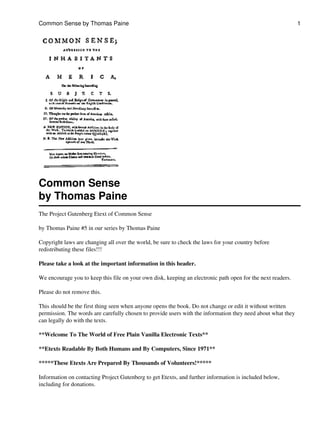 Common Sense by Thomas Paine                                                                                 1




Common Sense
by Thomas Paine
The Project Gutenberg Etext of Common Sense

by Thomas Paine #5 in our series by Thomas Paine

Copyright laws are changing all over the world, be sure to check the laws for your country before
redistributing these files!!!

Please take a look at the important information in this header.

We encourage you to keep this file on your own disk, keeping an electronic path open for the next readers.

Please do not remove this.

This should be the first thing seen when anyone opens the book. Do not change or edit it without written
permission. The words are carefully chosen to provide users with the information they need about what they
can legally do with the texts.

**Welcome To The World of Free Plain Vanilla Electronic Texts**

**Etexts Readable By Both Humans and By Computers, Since 1971**

*****These Etexts Are Prepared By Thousands of Volunteers!*****

Information on contacting Project Gutenberg to get Etexts, and further information is included below,
including for donations.
 