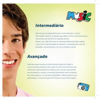 Intermediário
          Mais do que um preparatório para o nível avançado, o Curso
          Intermediário destina-se àqueles que sabem como é importante para a
          vida profissional dominar um segundo idioma.
          Nesse curso, além de revisar as estruturas básicas da língua inglesa,
          o aluno tem a oportunidade de expandir o vocabulário por meio de
          atividades comunicativas e com rico conteúdo cultural.




Avançado
Ideal para quem já possui conhecimentos sólidos em inglês, o
Curso Avançado prepara o aluno para se comunicar de forma mais
soﬁsticada, aperfeiçoando sua ﬂuência oral e escrita, aprimorando
seu vocabulário e usando construções gramaticais mais complexas.
Em outras palavras, se você busca qualidade e diferenciação no seu
aprendizado, o Curso Avançado da Thomas é a sua melhor opção.
 