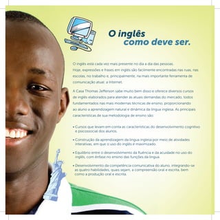 O inglês
                        como deve ser.

O inglês está cada vez mais presente no dia a dia das pessoas.
Hoje, expressões e frases em inglês são facilmente encontradas nas ruas, nas
escolas, no trabalho e, principalmente, na mais importante ferramenta de
comunicação atual: a Internet.

A Casa Thomas Jefferson sabe muito bem disso e oferece diversos cursos
de inglês elaborados para atender às atuais demandas do mercado, todos
fundamentados nas mais modernas técnicas de ensino, proporcionando
ao aluno a aprendizagem natural e dinâmica da língua inglesa. As principais
características de sua metodologia de ensino são:


• Cursos que levam em conta as características do desenvolvimento cognitivo
  e psicossocial dos alunos.

• Construção da aprendizagem da língua inglesa por meio de atividades
  interativas, em que o uso do inglês é maximizado.

• Equilíbrio entre o desenvolvimento da ﬂuência e da acuidade no uso do
  inglês, com ênfase no ensino das funções da língua.

• Desenvolvimento da competência comunicativa do aluno, integrando-se
  as quatro habilidades, quais sejam, a compreensão oral e escrita, bem
  como a produção oral e escrita.
 
