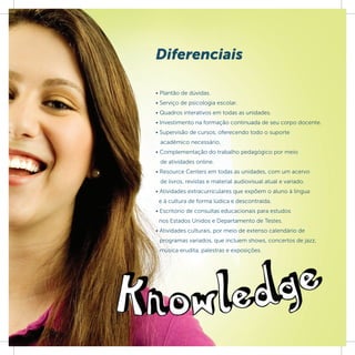 Diferenciais

• Plantão de dúvidas.
• Serviço de psicologia escolar.
• Quadros interativos em todas as unidades.
• Investimento na formação continuada de seu corpo docente.
• Supervisão de cursos, oferecendo todo o suporte
 acadêmico necessário.
• Complementação do trabalho pedagógico por meio
 de atividades online.
• Resource Centers em todas as unidades, com um acervo
 de livros, revistas e material audiovisual atual e variado.
• Atividades extracurriculares que expõem o aluno à língua
 e à cultura de forma lúdica e descontraída.
• Escritório de consultas educacionais para estudos
 nos Estados Unidos e Departamento de Testes.
• Atividades culturais, por meio de extenso calendário de
 programas variados, que incluem shows, concertos de jazz,
 música erudita, palestras e exposições.
 