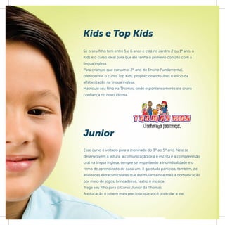 Kids e Top Kids
Se o seu ﬁlho tem entre 5 e 6 anos e está no Jardim 2 ou 1° ano, o
Kids é o curso ideal para que ele tenha o primeiro contato com a
língua inglesa.
Para crianças que cursam o 2º ano do Ensino Fundamental,
oferecemos o curso Top Kids, proporcionando-lhes o início da
alfabetização na língua inglesa.
Matricule seu filho na Thomas, onde espontaneamente ele criará
confiança no novo idioma.




Junior
Esse curso é voltado para a meninada do 3º ao 5º ano. Nele se
desenvolvem a leitura, a comunicação oral e escrita e a compreensão
oral na língua inglesa, sempre se respeitando a individualidade e o
ritmo de aprendizado de cada um. A garotada participa, também, de
atividades extracurriculares que estimulam ainda mais a comunicação
por meio de jogos, brincadeiras, teatro e música.
Traga seu filho para o Curso Junior da Thomas.
A educação é o bem mais precioso que você pode dar a ele.
 