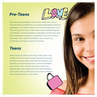 Pre-Teens
Para alunos que completam o curso Junior e ainda não cursam o
6º ano do Ensino Fundamental ou que sejam classiﬁcados em teste de
nivelamento, o Pre-Teens constitui-se em uma transição para o curso
Teens. No curso Pre-Teens, o aluno desenvolve a produção linguística
com enfoque na multiculturalidade. A abordagem comunicativa usada
para o aprendizado do inglês se consolida por meio de um material
envolvente, com o objetivo de habilitar o aluno a aplicar seu
conhecimento da língua em diversos contextos.




Teens
Para os jovens que adoram chat, blogs, redes sociais, mp3
e estão do 6º ano em diante. O aluno aprende as principais
estruturas da língua inglesa, enfocando temas ligados à sua
faixa etária. Esses temas aproximam o idioma da realidade
que os jovens vivem, fazendo com que aumentem seu
interesse pelas aulas e desenvolvam com mais facilidade a
conversação. Traga seu filho para o Curso Teens e desperte
nele o entusiasmo por um novo idioma.
 