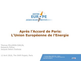 Après l’Accord de Paris:
L’Union Européenne de l’Energie
Thomas PELLERIN-CARLIN,
Research Fellow,
Jacques Delors Institute
12 Avril 2016, The Shift Project, Paris
 