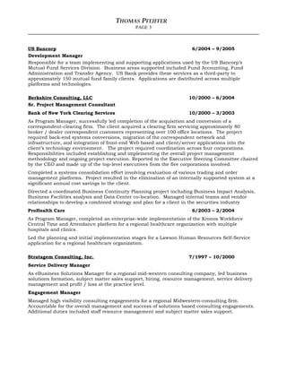 THOMAS PFEIFFER
PAGE 3
US Bancorp 6/2004 – 9/2005
Development Manager
Responsible for a team implementing and supporting applications used by the US Bancorp’s
Mutual Fund Services Division. Business areas supported included Fund Accounting, Fund
Administration and Transfer Agency. US Bank provides these services as a third-party to
approximately 150 mutual fund family clients. Applications are distributed across multiple
platforms and technologies.
Berkshire Consulting, LLC 10/2000 – 6/2004
Sr. Project Management Consultant
Bank of New York Clearing Services 10/2000 – 3/2003
As Program Manager, successfully led completion of the acquisition and conversion of a
correspondent-clearing firm. The client acquired a clearing firm servicing approximately 80
broker / dealer correspondent customers representing over 100 office locations. The project
required back-end systems conversions, migration of the correspondent network and
infrastructure, and integration of front-end Web based and client/server applications into the
client’s technology environment. The project required coordination across four corporations.
Responsibilities included establishing and implementing the overall project management
methodology and ongoing project execution. Reported to the Executive Steering Committee chaired
by the CEO and made up of the top-level executives from the five corporations involved.
Completed a systems consolidation effort involving evaluation of various trading and order
management platforms. Project resulted in the elimination of an internally supported system at a
significant annual cost savings to the client.
Directed a coordinated Business Continuity Planning project including Business Impact Analysis,
Business Facilities analysis and Data Center co-location. Managed internal teams and vendor
relationships to develop a combined strategy and plan for a client in the securities industry
ProHealth Care 6/2003 – 2/2004
As Program Manager, completed an enterprise-wide implementation of the Kronos Workforce
Central Time and Attendance platform for a regional healthcare organization with multiple
hospitals and clinics.
Led the planning and initial implementation stages for a Lawson Human Resources Self-Service
application for a regional healthcare organization.
Stratagem Consulting, Inc. 7/1997 – 10/2000
Service Delivery Manager
As eBusiness Solutions Manager for a regional mid-western consulting company, led business
solutions formation, subject matter sales support, hiring, resource management, service delivery
management and profit / loss at the practice level.
Engagement Manager
Managed high visibility consulting engagements for a regional Midwestern-consulting firm.
Accountable for the overall management and success of solutions based consulting engagements.
Additional duties included staff resource management and subject matter sales support.
 
