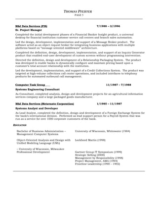 THOMAS PFEIFFER
PAGE 5
M&I Data Services (FIS) 7/1988 – 3/1996
Sr. Project Manager
Completed the initial development phases of a Financial Banker Insight product, a universal
desktop for financial institution customer service call centers and branch sales automation.
Led the design, development, implementation and support of a Message Broker product. The
software acted as an object request broker for integrating business applications with multiple
platforms based on “message oriented middleware” architecture.
Completed the definition, design, development, implementation, and support of an Inquiry Generator
product that enabled end-user development of custom screens without programming intervention.
Directed the definition, design and development of a Relationship Packaging System. The product
was developed to enable banks to dynamically configure and maintain pricing based upon a
customer’s total account relationship with the institution.
Led the development, implementation, and support of a Credit Collections System. The product was
targeted at high-volume collections call center operations, and included interfaces to telephony
products for automated outbound call management.
Computer Task Group 11/1987 – 7/1988
Systems Engineering Consultant
As Consultant, completed analysis, design and development projects for an agricultural information
services company and a large packaged goods manufacturer.
M&I Data Services (Metavante Corporation) 1/1985 – 11/1987
Systems Analyst and Developer
As Lead Analyst, completed the definition, design and development of a Foreign Exchange System for
the bank’s international division. Performed as lead support person for a Payroll System that was
run as a service for over 1000 corporate customers of the bank.
EDUCATION
Bachelor of Business Administration –
Management Computer Systems
University of Wisconsin, Whitewater (1984)
Object-Oriented Analysis and Design with
Unified Modeling Language (UML)
– University of Wisconsin, Milwaukee
Lockheed Martin (1998)
Professional Development Gartner Group IT Symposium (1999)
Strategic Selling (2000)
Management by Responsibility (1998)
Project Management, AMA (1994)
Frontline Leadership (1990 – 1992)
 