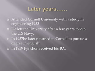 Later years……Attended Cornell University with a study in engineering 1953He left the University after a few years to join the U.S Navy.In 1957he later returned to Cornell to pursue a degree in english.In 1959 Pynchon received his BA.